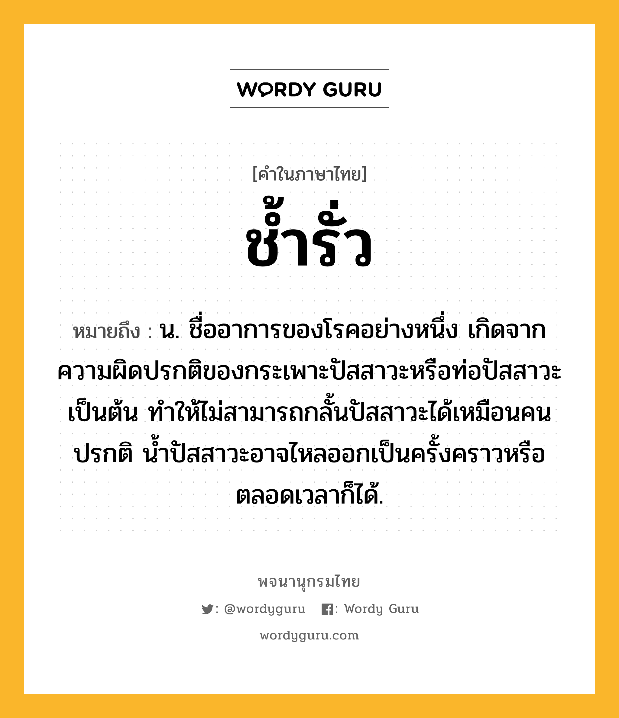 ช้ำรั่ว หมายถึงอะไร?, คำในภาษาไทย ช้ำรั่ว หมายถึง น. ชื่ออาการของโรคอย่างหนึ่ง เกิดจากความผิดปรกติของกระเพาะปัสสาวะหรือท่อปัสสาวะเป็นต้น ทําให้ไม่สามารถกลั้นปัสสาวะได้เหมือนคนปรกติ นํ้าปัสสาวะอาจไหลออกเป็นครั้งคราวหรือตลอดเวลาก็ได้.