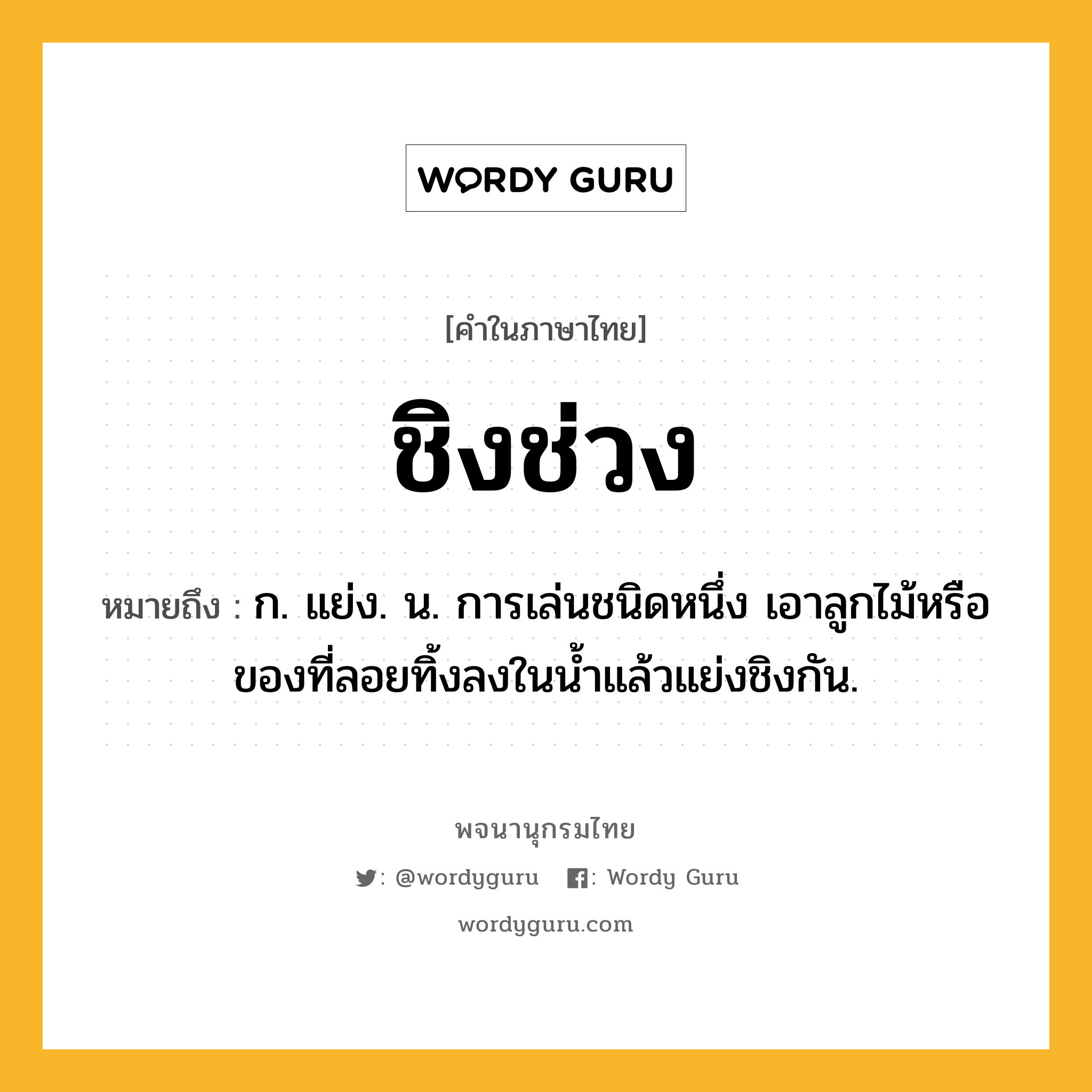 ชิงช่วง หมายถึงอะไร?, คำในภาษาไทย ชิงช่วง หมายถึง ก. แย่ง. น. การเล่นชนิดหนึ่ง เอาลูกไม้หรือของที่ลอยทิ้งลงในนํ้าแล้วแย่งชิงกัน.