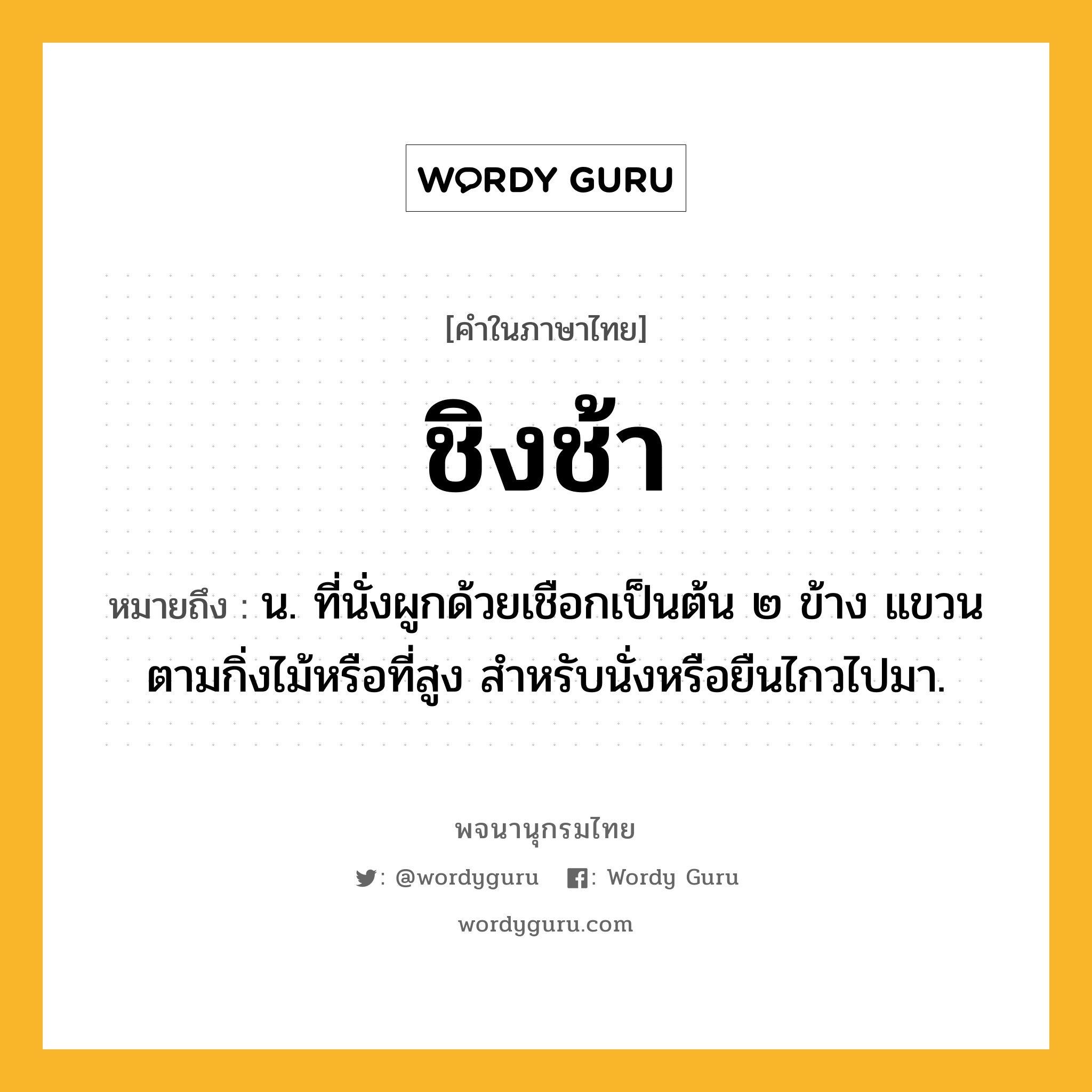 ชิงช้า หมายถึงอะไร?, คำในภาษาไทย ชิงช้า หมายถึง น. ที่นั่งผูกด้วยเชือกเป็นต้น ๒ ข้าง แขวนตามกิ่งไม้หรือที่สูง สําหรับนั่งหรือยืนไกวไปมา.