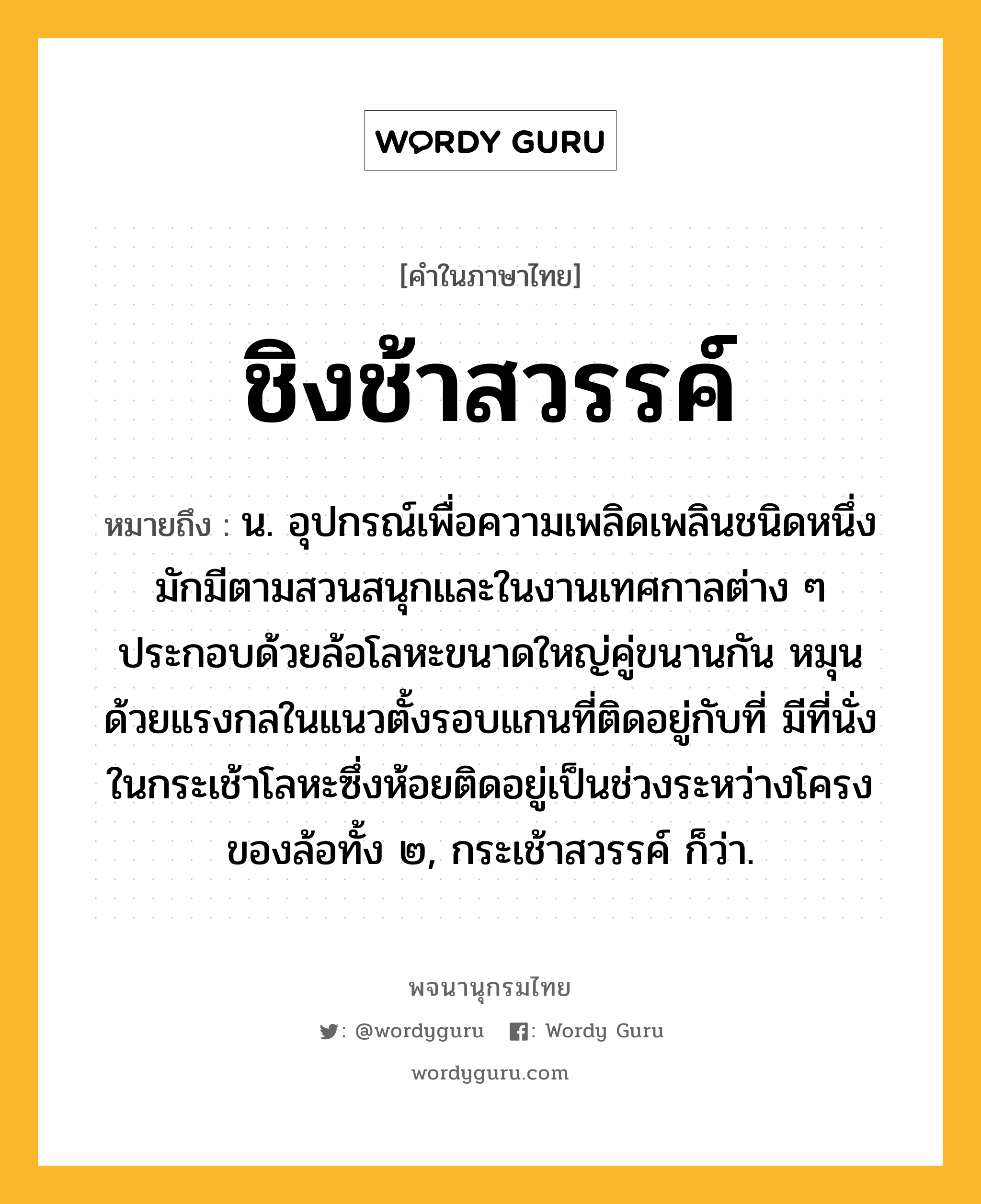 ชิงช้าสวรรค์ หมายถึงอะไร?, คำในภาษาไทย ชิงช้าสวรรค์ หมายถึง น. อุปกรณ์เพื่อความเพลิดเพลินชนิดหนึ่ง มักมีตามสวนสนุกและในงานเทศกาลต่าง ๆ ประกอบด้วยล้อโลหะขนาดใหญ่คู่ขนานกัน หมุนด้วยแรงกลในแนวตั้งรอบแกนที่ติดอยู่กับที่ มีที่นั่งในกระเช้าโลหะซึ่งห้อยติดอยู่เป็นช่วงระหว่างโครงของล้อทั้ง ๒, กระเช้าสวรรค์ ก็ว่า.