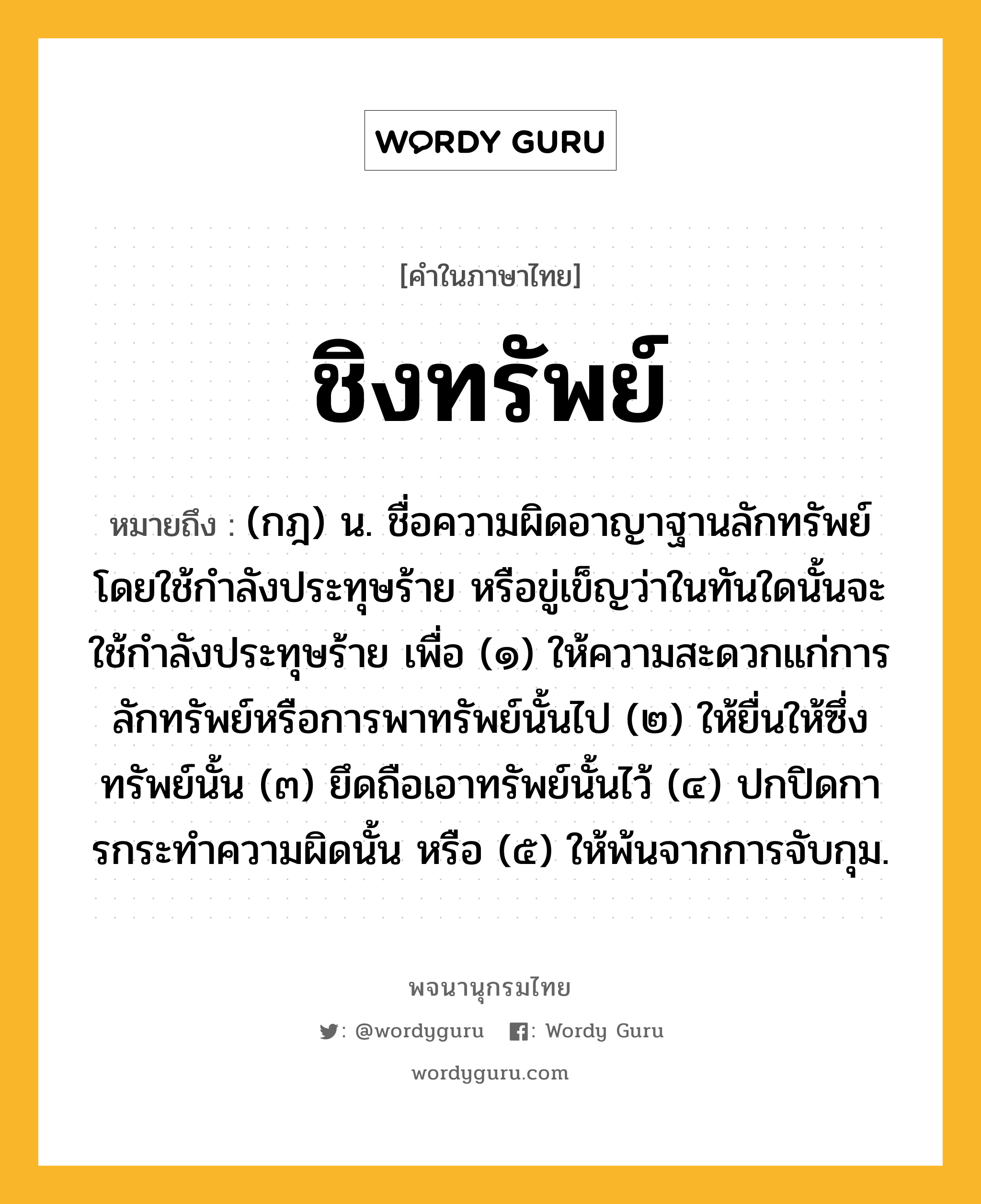 ชิงทรัพย์ หมายถึงอะไร?, คำในภาษาไทย ชิงทรัพย์ หมายถึง (กฎ) น. ชื่อความผิดอาญาฐานลักทรัพย์โดยใช้กําลังประทุษร้าย หรือขู่เข็ญว่าในทันใดนั้นจะใช้กําลังประทุษร้าย เพื่อ (๑) ให้ความสะดวกแก่การลักทรัพย์หรือการพาทรัพย์นั้นไป (๒) ให้ยื่นให้ซึ่งทรัพย์นั้น (๓) ยึดถือเอาทรัพย์นั้นไว้ (๔) ปกปิดการกระทําความผิดนั้น หรือ (๕) ให้พ้นจากการจับกุม.