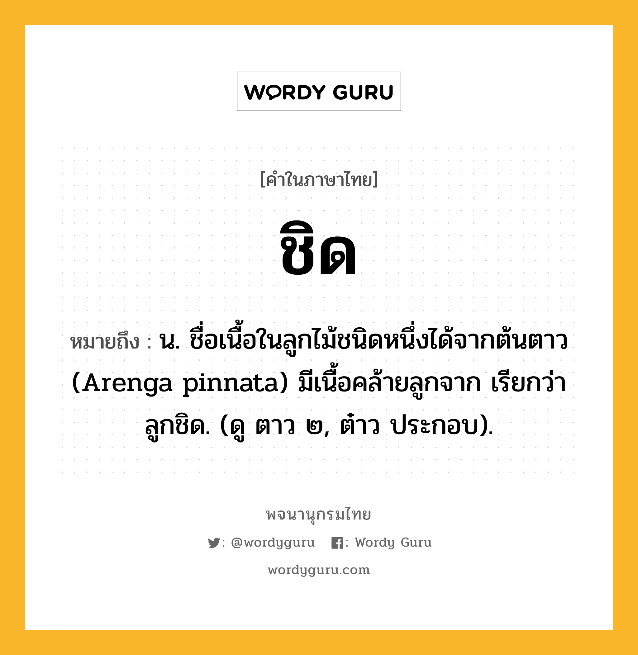 ชิด หมายถึงอะไร?, คำในภาษาไทย ชิด หมายถึง น. ชื่อเนื้อในลูกไม้ชนิดหนึ่งได้จากต้นตาว (Arenga pinnata) มีเนื้อคล้ายลูกจาก เรียกว่า ลูกชิด. (ดู ตาว ๒, ต๋าว ประกอบ).