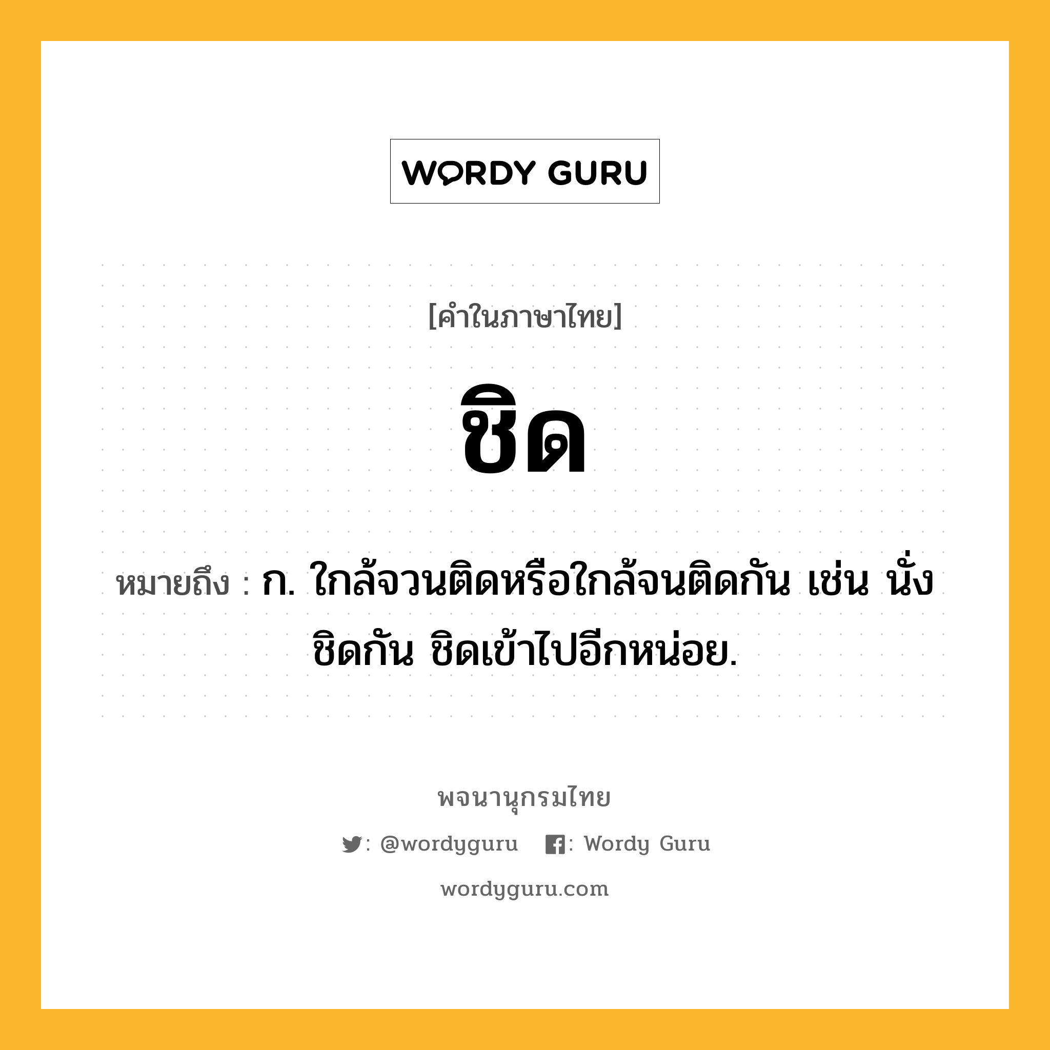 ชิด หมายถึงอะไร?, คำในภาษาไทย ชิด หมายถึง ก. ใกล้จวนติดหรือใกล้จนติดกัน เช่น นั่งชิดกัน ชิดเข้าไปอีกหน่อย.