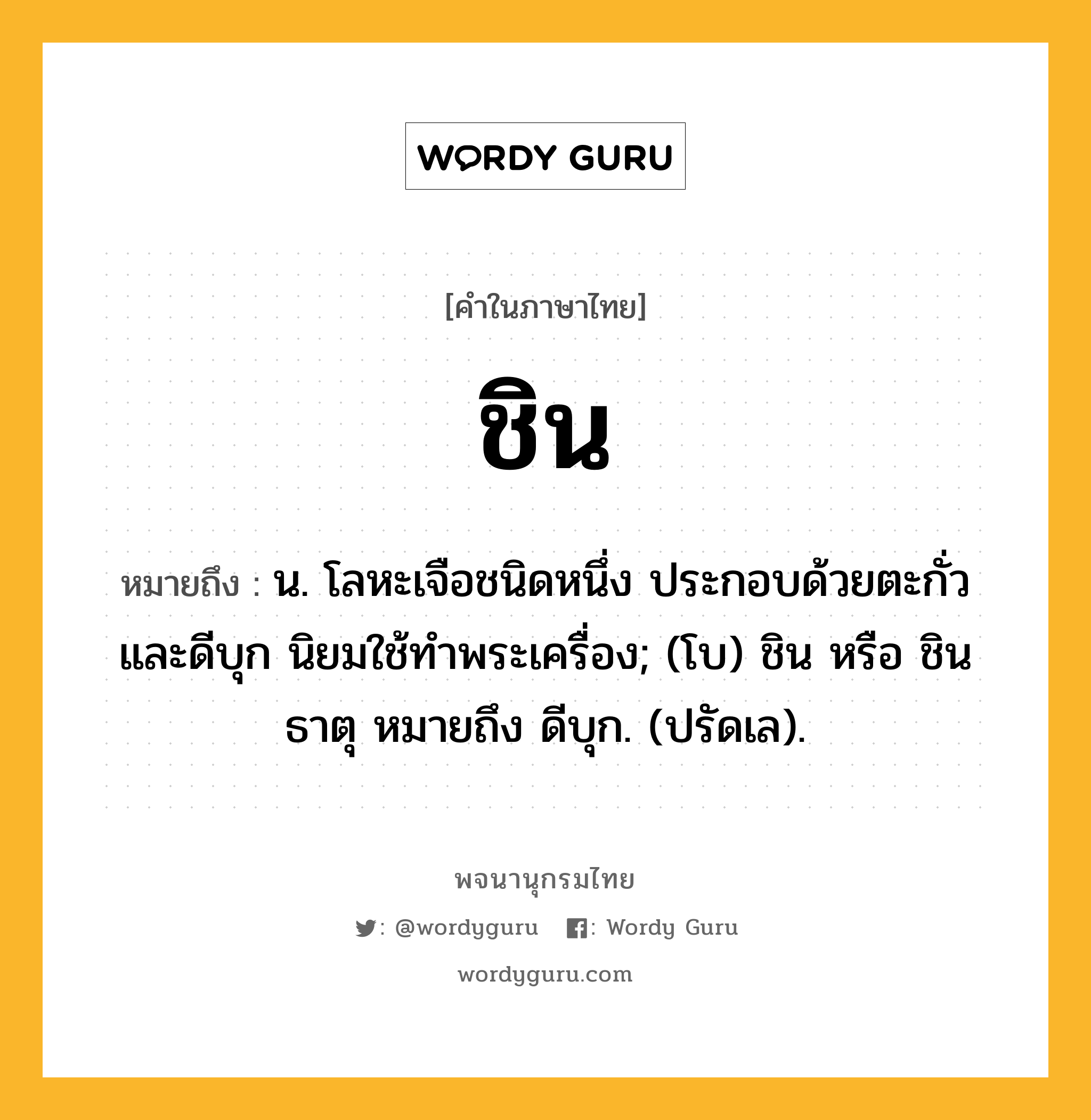 ชิน หมายถึงอะไร?, คำในภาษาไทย ชิน หมายถึง น. โลหะเจือชนิดหนึ่ง ประกอบด้วยตะกั่วและดีบุก นิยมใช้ทําพระเครื่อง; (โบ) ชิน หรือ ชินธาตุ หมายถึง ดีบุก. (ปรัดเล).