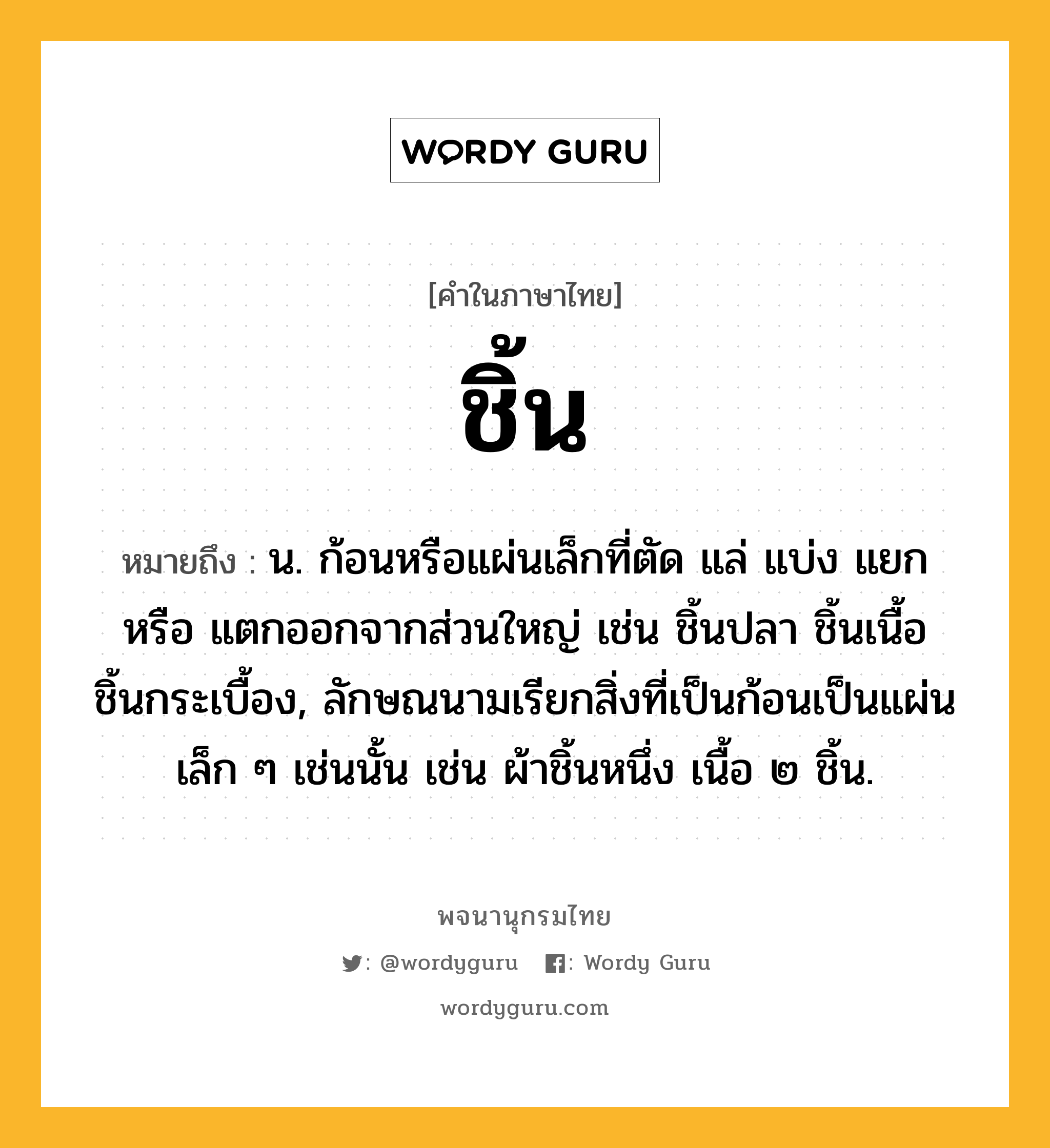 ชิ้น หมายถึงอะไร?, คำในภาษาไทย ชิ้น หมายถึง น. ก้อนหรือแผ่นเล็กที่ตัด แล่ แบ่ง แยก หรือ แตกออกจากส่วนใหญ่ เช่น ชิ้นปลา ชิ้นเนื้อ ชิ้นกระเบื้อง, ลักษณนามเรียกสิ่งที่เป็นก้อนเป็นแผ่นเล็ก ๆ เช่นนั้น เช่น ผ้าชิ้นหนึ่ง เนื้อ ๒ ชิ้น.