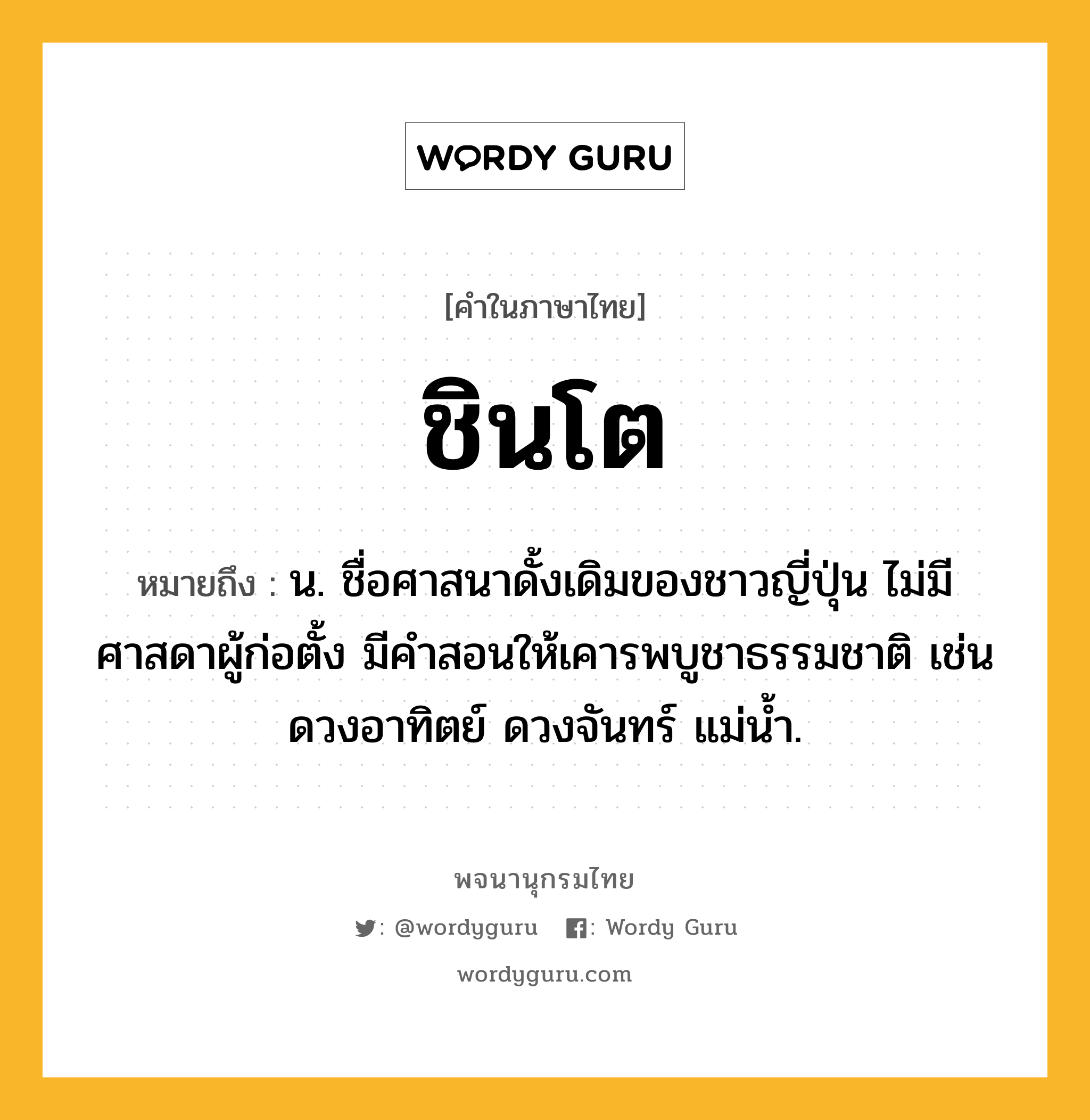 ชินโต หมายถึงอะไร?, คำในภาษาไทย ชินโต หมายถึง น. ชื่อศาสนาดั้งเดิมของชาวญี่ปุ่น ไม่มีศาสดาผู้ก่อตั้ง มีคําสอนให้เคารพบูชาธรรมชาติ เช่น ดวงอาทิตย์ ดวงจันทร์ แม่นํ้า.