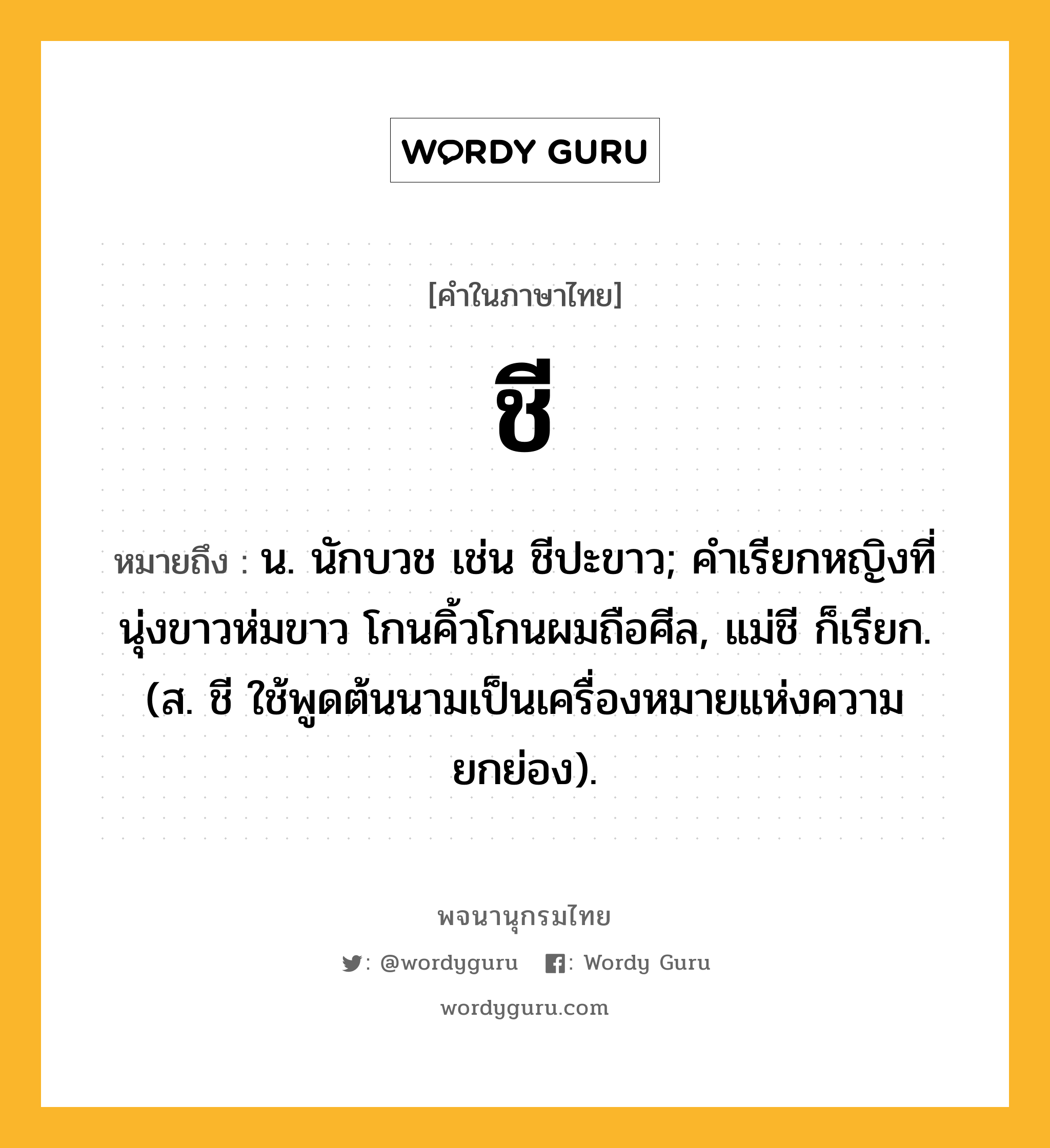 ชี หมายถึงอะไร?, คำในภาษาไทย ชี หมายถึง น. นักบวช เช่น ชีปะขาว; คําเรียกหญิงที่นุ่งขาวห่มขาว โกนคิ้วโกนผมถือศีล, แม่ชี ก็เรียก. (ส. ชี ใช้พูดต้นนามเป็นเครื่องหมายแห่งความยกย่อง).