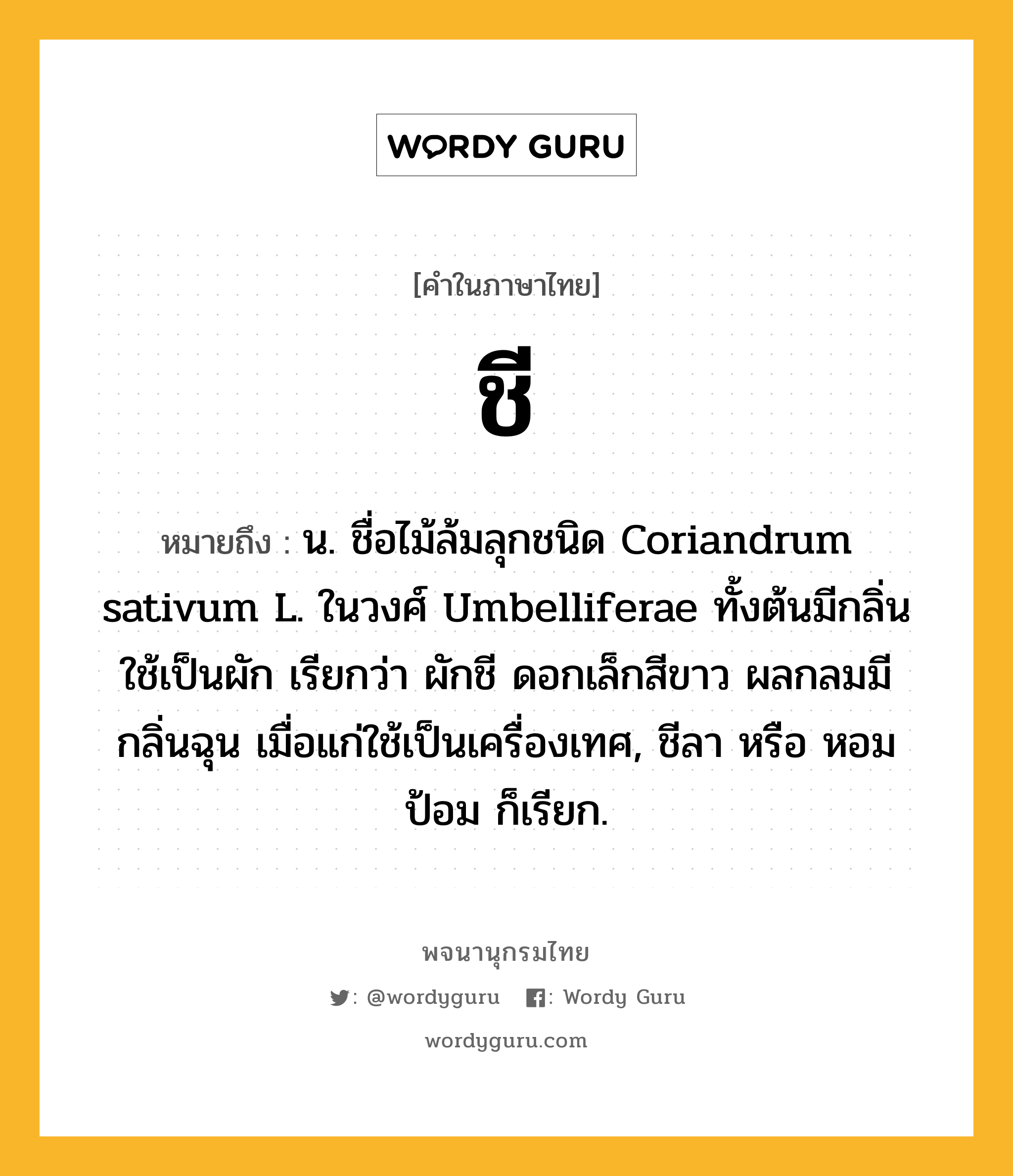 ชี หมายถึงอะไร?, คำในภาษาไทย ชี หมายถึง น. ชื่อไม้ล้มลุกชนิด Coriandrum sativum L. ในวงศ์ Umbelliferae ทั้งต้นมีกลิ่น ใช้เป็นผัก เรียกว่า ผักชี ดอกเล็กสีขาว ผลกลมมีกลิ่นฉุน เมื่อแก่ใช้เป็นเครื่องเทศ, ชีลา หรือ หอมป้อม ก็เรียก.