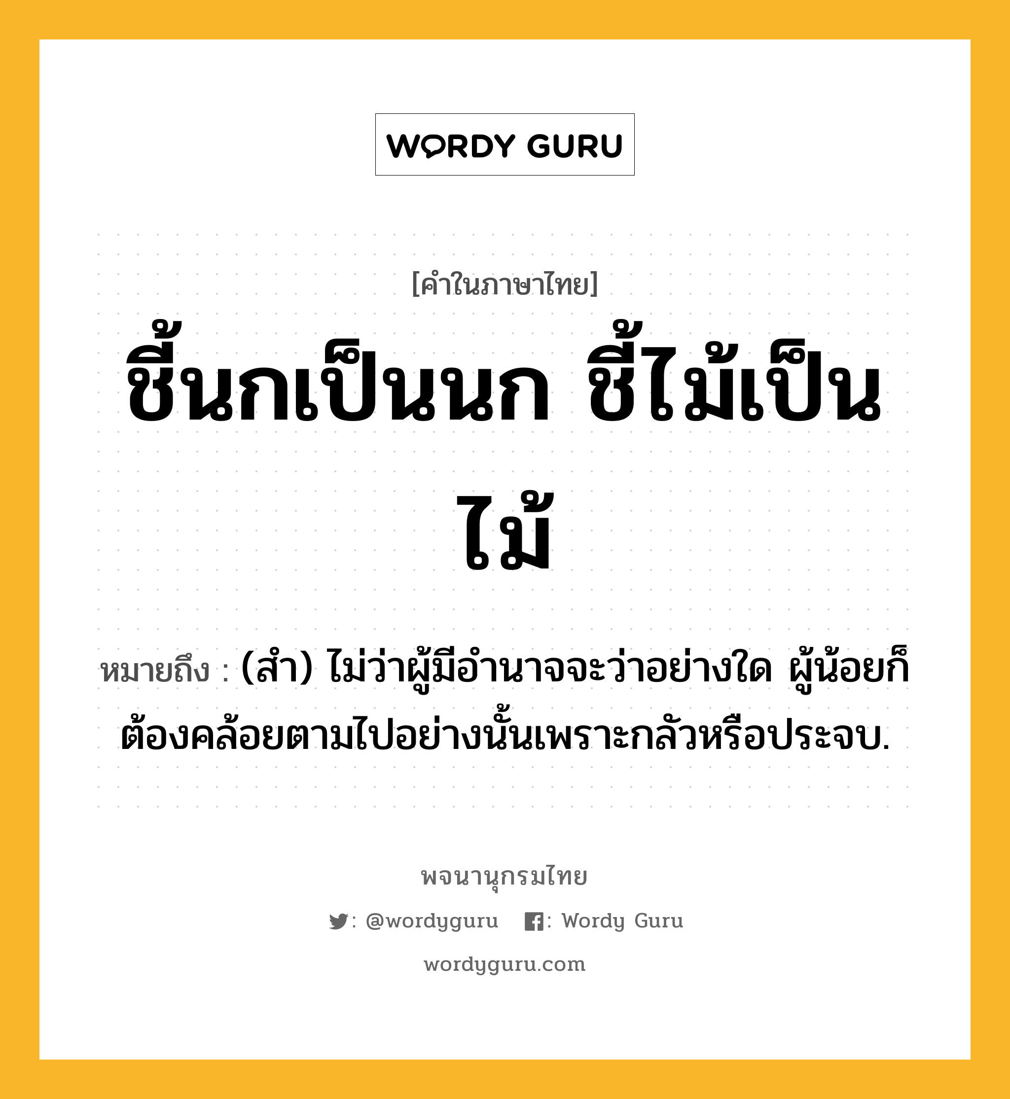 ชี้นกเป็นนก ชี้ไม้เป็นไม้ หมายถึงอะไร?, คำในภาษาไทย ชี้นกเป็นนก ชี้ไม้เป็นไม้ หมายถึง (สํา) ไม่ว่าผู้มีอํานาจจะว่าอย่างใด ผู้น้อยก็ต้องคล้อยตามไปอย่างนั้นเพราะกลัวหรือประจบ.