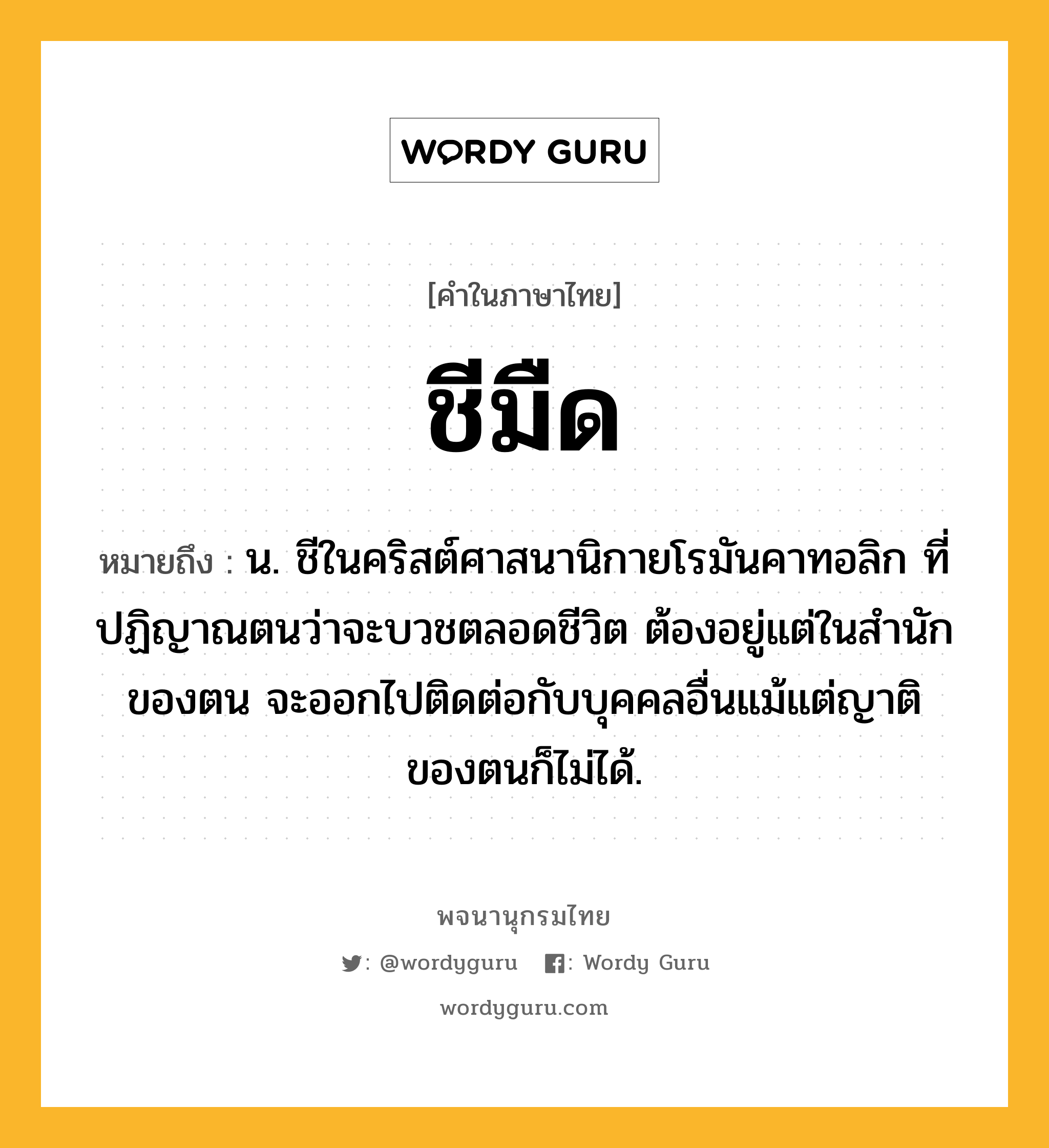 ชีมืด ความหมาย หมายถึงอะไร?, คำในภาษาไทย ชีมืด หมายถึง น. ชีในคริสต์ศาสนานิกายโรมันคาทอลิก ที่ปฏิญาณตนว่าจะบวชตลอดชีวิต ต้องอยู่แต่ในสํานักของตน จะออกไปติดต่อกับบุคคลอื่นแม้แต่ญาติของตนก็ไม่ได้.