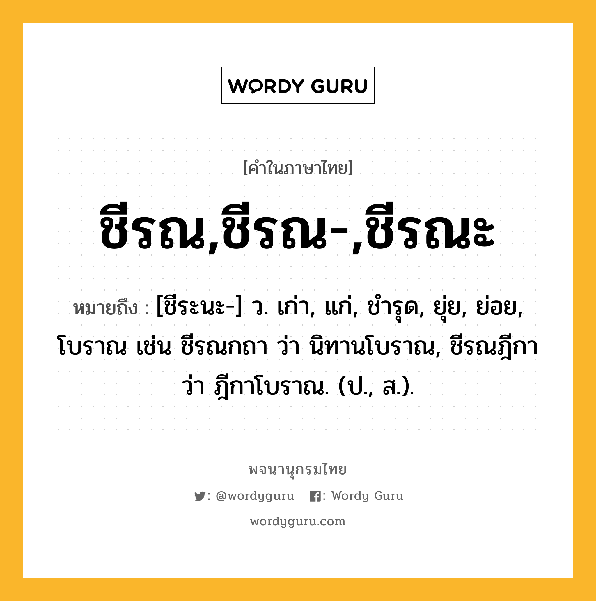 ชีรณ,ชีรณ-,ชีรณะ หมายถึงอะไร?, คำในภาษาไทย ชีรณ,ชีรณ-,ชีรณะ หมายถึง [ชีระนะ-] ว. เก่า, แก่, ชํารุด, ยุ่ย, ย่อย, โบราณ เช่น ชีรณกถา ว่า นิทานโบราณ, ชีรณฎีกา ว่า ฎีกาโบราณ. (ป., ส.).