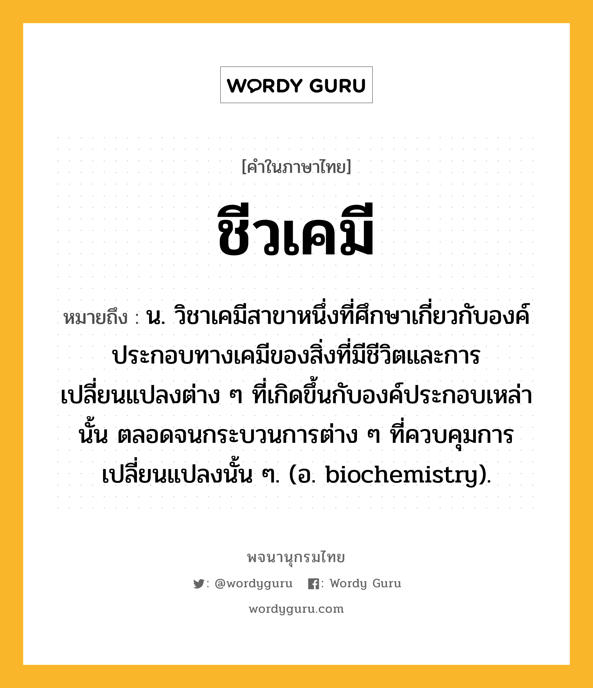 ชีวเคมี หมายถึงอะไร?, คำในภาษาไทย ชีวเคมี หมายถึง น. วิชาเคมีสาขาหนึ่งที่ศึกษาเกี่ยวกับองค์ประกอบทางเคมีของสิ่งที่มีชีวิตและการเปลี่ยนแปลงต่าง ๆ ที่เกิดขึ้นกับองค์ประกอบเหล่านั้น ตลอดจนกระบวนการต่าง ๆ ที่ควบคุมการเปลี่ยนแปลงนั้น ๆ. (อ. biochemistry).