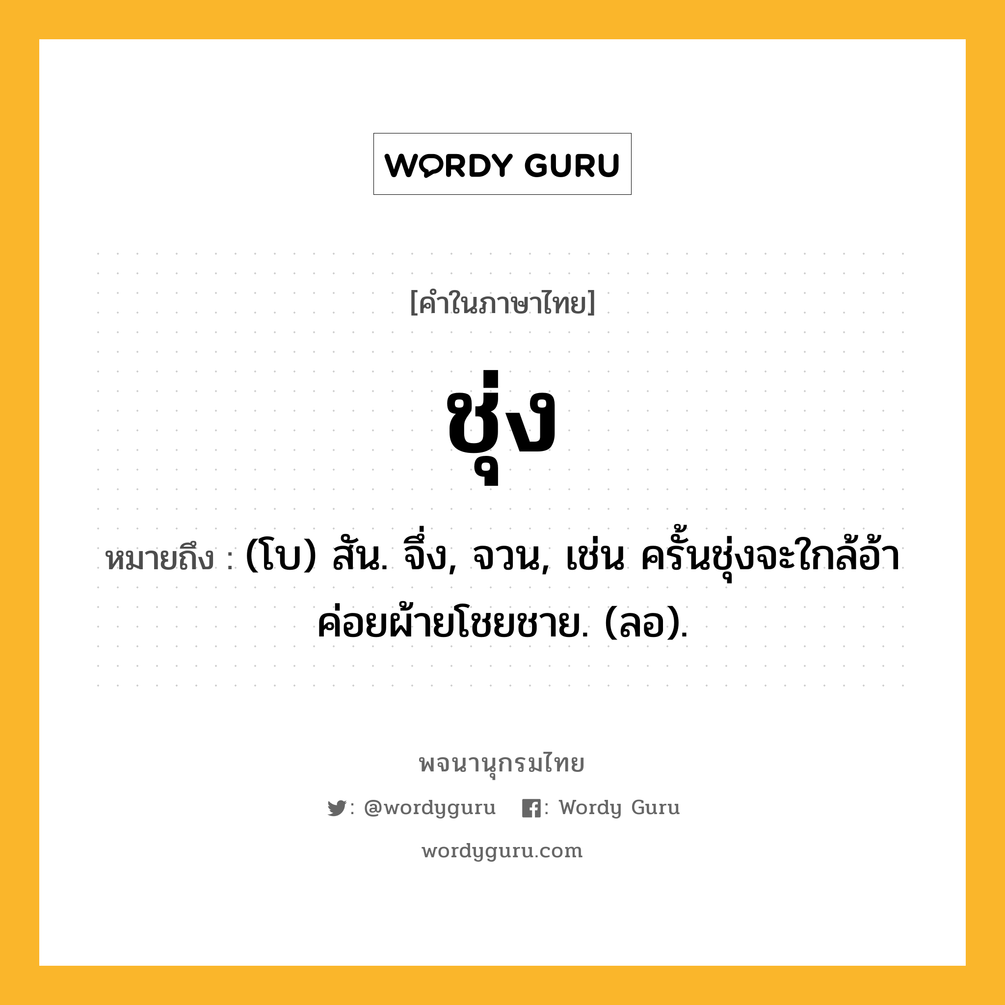 ชุ่ง หมายถึงอะไร?, คำในภาษาไทย ชุ่ง หมายถึง (โบ) สัน. จึ่ง, จวน, เช่น ครั้นชุ่งจะใกล้อ้า ค่อยผ้ายโชยชาย. (ลอ).