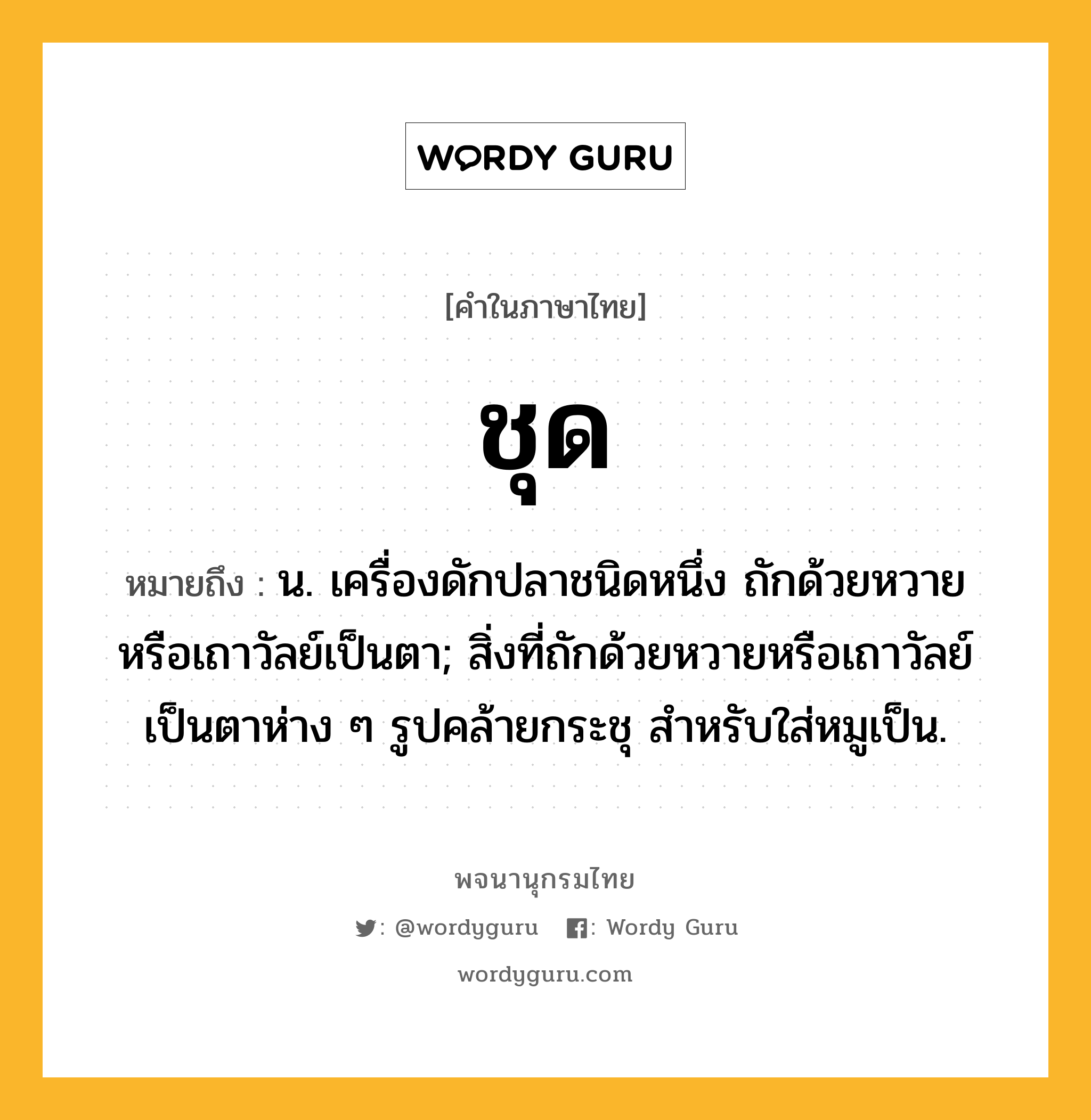 ชุด หมายถึงอะไร?, คำในภาษาไทย ชุด หมายถึง น. เครื่องดักปลาชนิดหนึ่ง ถักด้วยหวายหรือเถาวัลย์เป็นตา; สิ่งที่ถักด้วยหวายหรือเถาวัลย์เป็นตาห่าง ๆ รูปคล้ายกระชุ สําหรับใส่หมูเป็น.