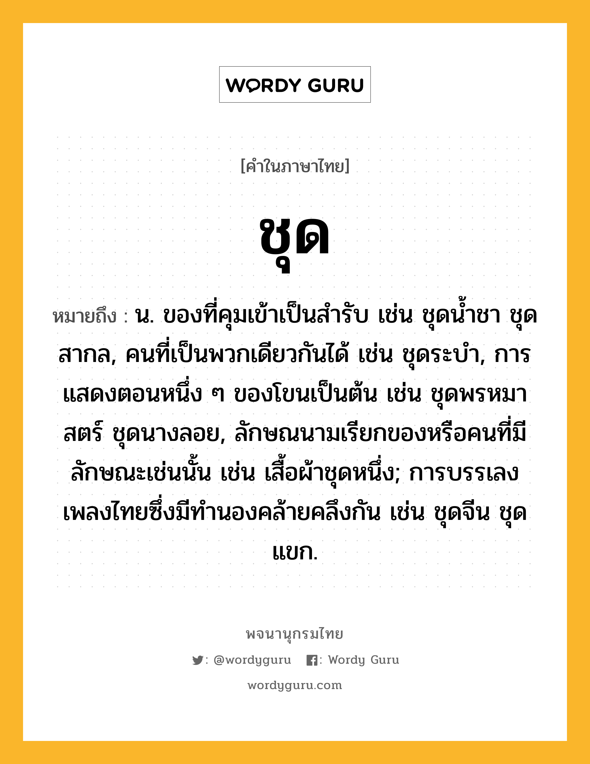 ชุด หมายถึงอะไร?, คำในภาษาไทย ชุด หมายถึง น. ของที่คุมเข้าเป็นสํารับ เช่น ชุดนํ้าชา ชุดสากล, คนที่เป็นพวกเดียวกันได้ เช่น ชุดระบํา, การแสดงตอนหนึ่ง ๆ ของโขนเป็นต้น เช่น ชุดพรหมาสตร์ ชุดนางลอย, ลักษณนามเรียกของหรือคนที่มีลักษณะเช่นนั้น เช่น เสื้อผ้าชุดหนึ่ง; การบรรเลงเพลงไทยซึ่งมีทํานองคล้ายคลึงกัน เช่น ชุดจีน ชุดแขก.