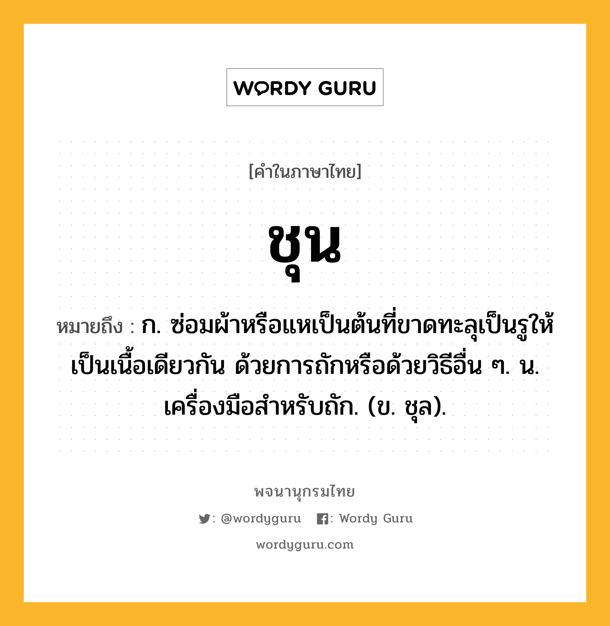 ชุน หมายถึงอะไร?, คำในภาษาไทย ชุน หมายถึง ก. ซ่อมผ้าหรือแหเป็นต้นที่ขาดทะลุเป็นรูให้เป็นเนื้อเดียวกัน ด้วยการถักหรือด้วยวิธีอื่น ๆ. น. เครื่องมือสําหรับถัก. (ข. ชุล).