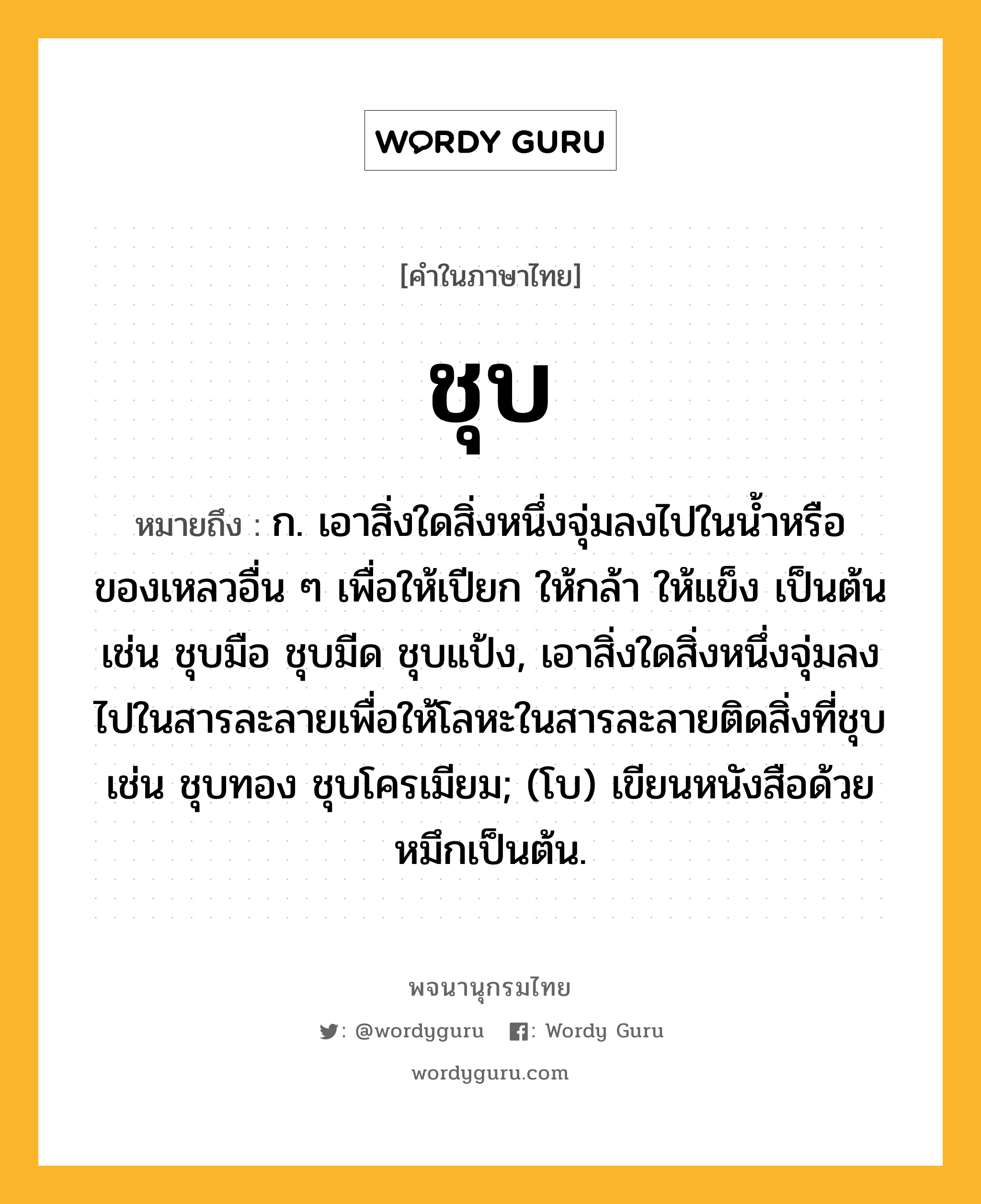 ชุบ ความหมาย หมายถึงอะไร?, คำในภาษาไทย ชุบ หมายถึง ก. เอาสิ่งใดสิ่งหนึ่งจุ่มลงไปในนํ้าหรือของเหลวอื่น ๆ เพื่อให้เปียก ให้กล้า ให้แข็ง เป็นต้น เช่น ชุบมือ ชุบมีด ชุบแป้ง, เอาสิ่งใดสิ่งหนึ่งจุ่มลงไปในสารละลายเพื่อให้โลหะในสารละลายติดสิ่งที่ชุบ เช่น ชุบทอง ชุบโครเมียม; (โบ) เขียนหนังสือด้วยหมึกเป็นต้น.