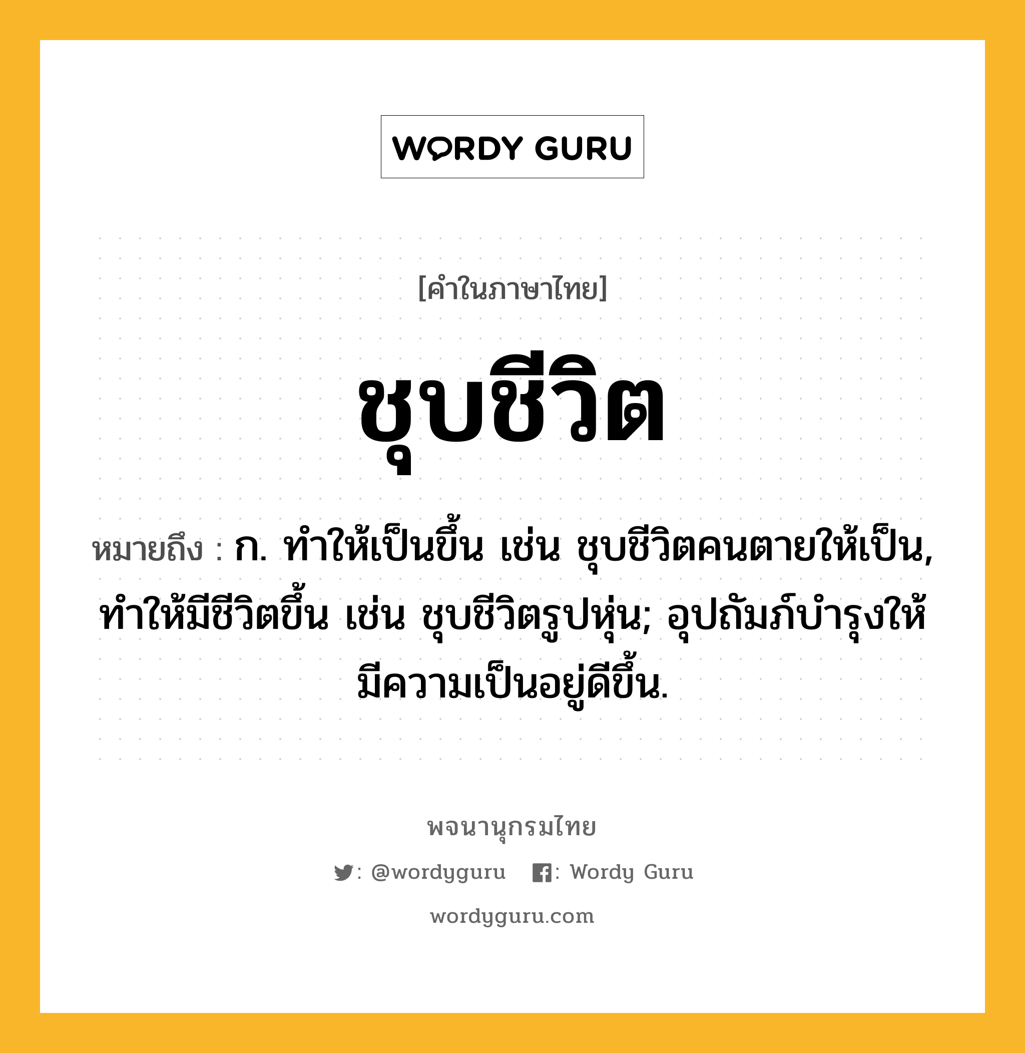 ชุบชีวิต ความหมาย หมายถึงอะไร?, คำในภาษาไทย ชุบชีวิต หมายถึง ก. ทําให้เป็นขึ้น เช่น ชุบชีวิตคนตายให้เป็น, ทําให้มีชีวิตขึ้น เช่น ชุบชีวิตรูปหุ่น; อุปถัมภ์บํารุงให้มีความเป็นอยู่ดีขึ้น.