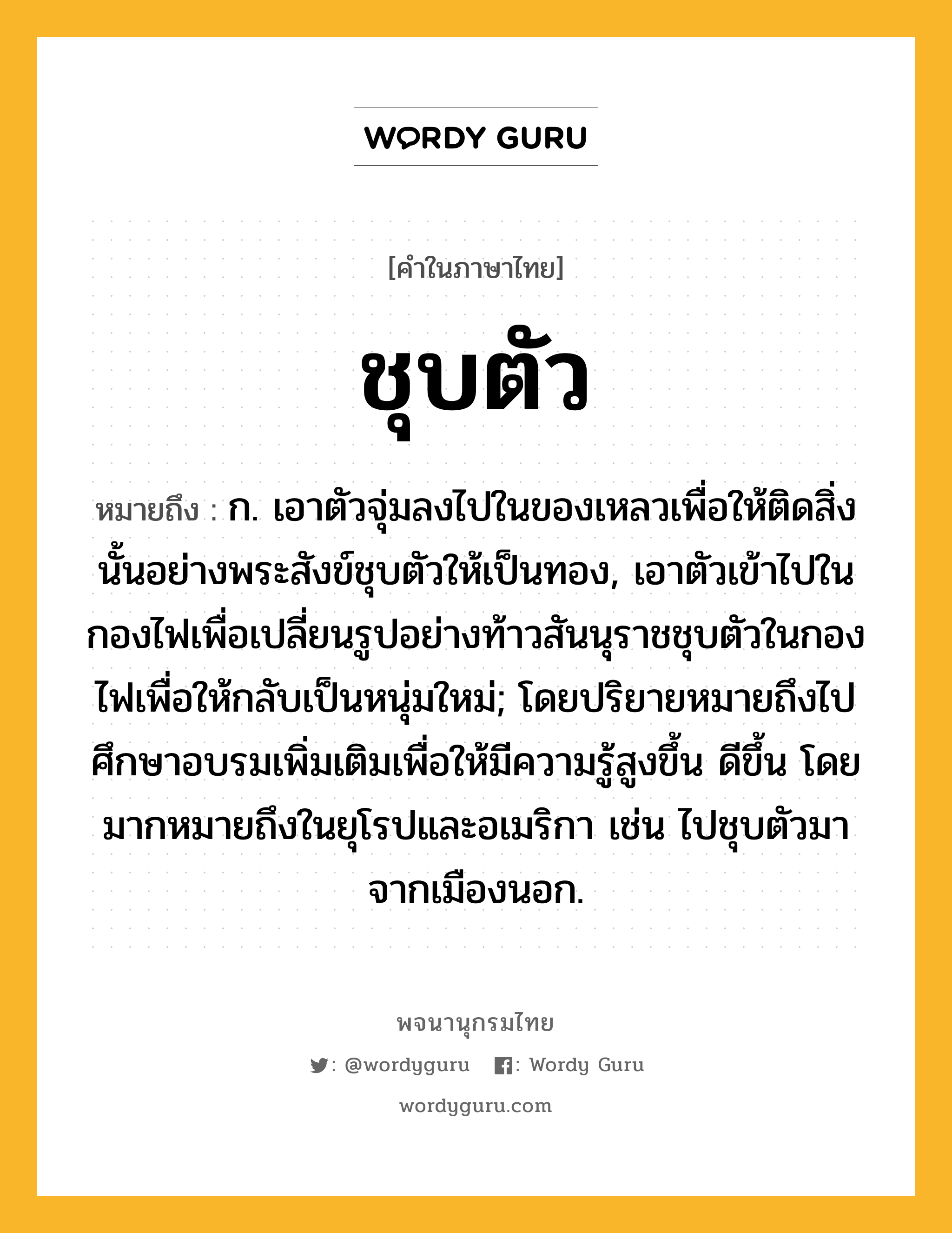 ชุบตัว หมายถึงอะไร?, คำในภาษาไทย ชุบตัว หมายถึง ก. เอาตัวจุ่มลงไปในของเหลวเพื่อให้ติดสิ่งนั้นอย่างพระสังข์ชุบตัวให้เป็นทอง, เอาตัวเข้าไปในกองไฟเพื่อเปลี่ยนรูปอย่างท้าวสันนุราชชุบตัวในกองไฟเพื่อให้กลับเป็นหนุ่มใหม่; โดยปริยายหมายถึงไปศึกษาอบรมเพิ่มเติมเพื่อให้มีความรู้สูงขึ้น ดีขึ้น โดยมากหมายถึงในยุโรปและอเมริกา เช่น ไปชุบตัวมาจากเมืองนอก.