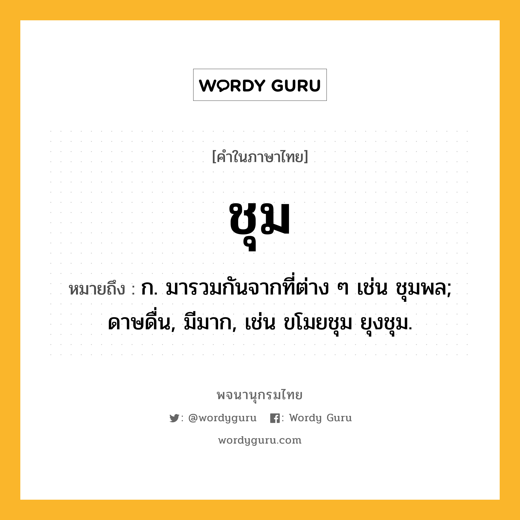 ชุม หมายถึงอะไร?, คำในภาษาไทย ชุม หมายถึง ก. มารวมกันจากที่ต่าง ๆ เช่น ชุมพล; ดาษดื่น, มีมาก, เช่น ขโมยชุม ยุงชุม.