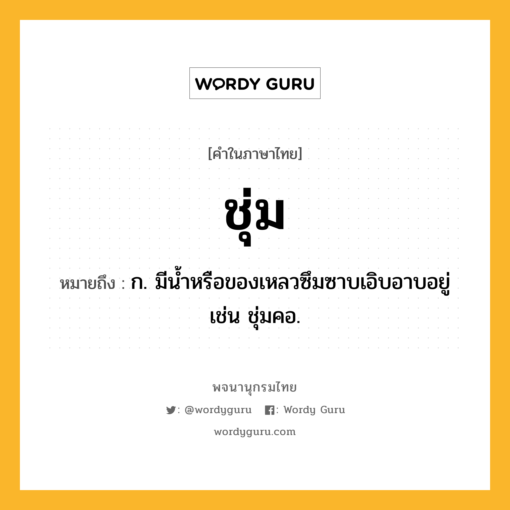 ชุ่ม ความหมาย หมายถึงอะไร?, คำในภาษาไทย ชุ่ม หมายถึง ก. มีนํ้าหรือของเหลวซึมซาบเอิบอาบอยู่ เช่น ชุ่มคอ.