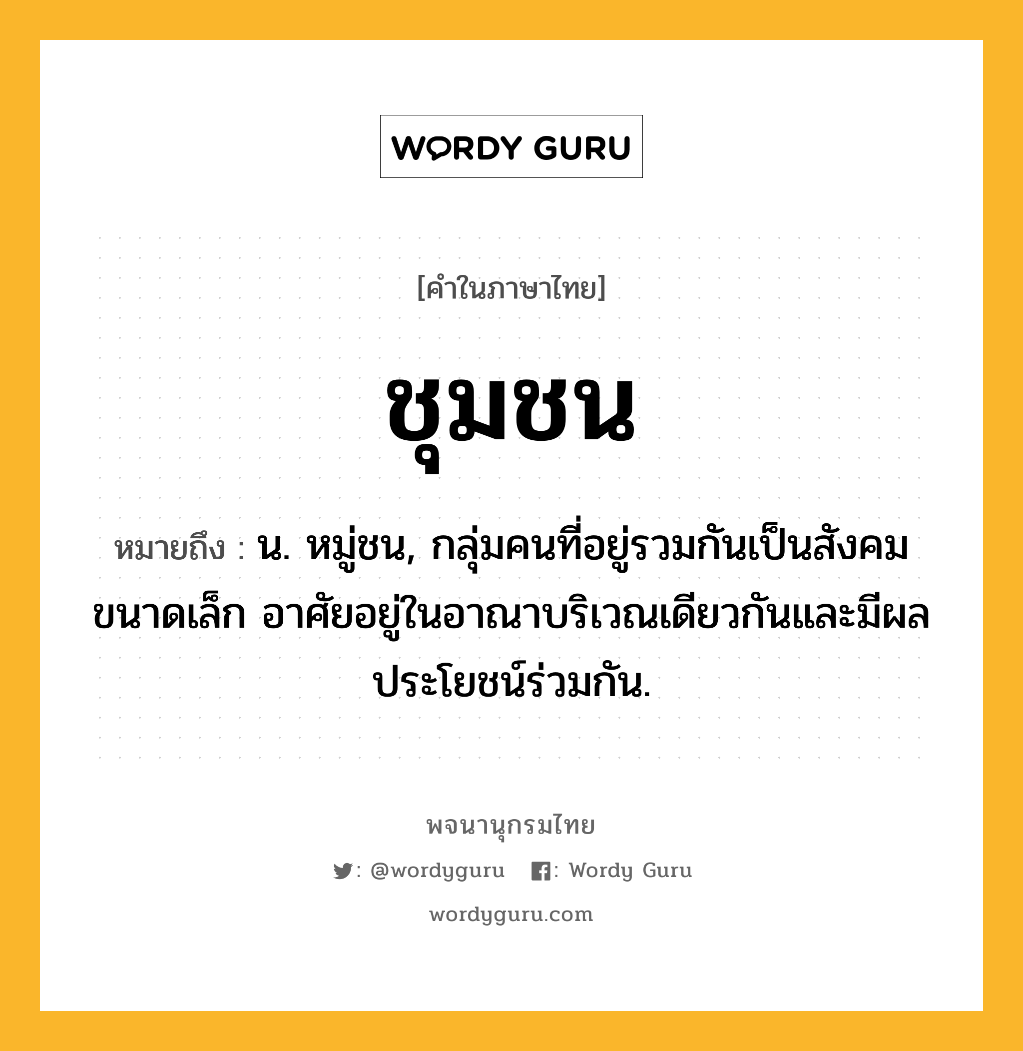 ชุมชน ความหมาย หมายถึงอะไร?, คำในภาษาไทย ชุมชน หมายถึง น. หมู่ชน, กลุ่มคนที่อยู่รวมกันเป็นสังคมขนาดเล็ก อาศัยอยู่ในอาณาบริเวณเดียวกันและมีผลประโยชน์ร่วมกัน.