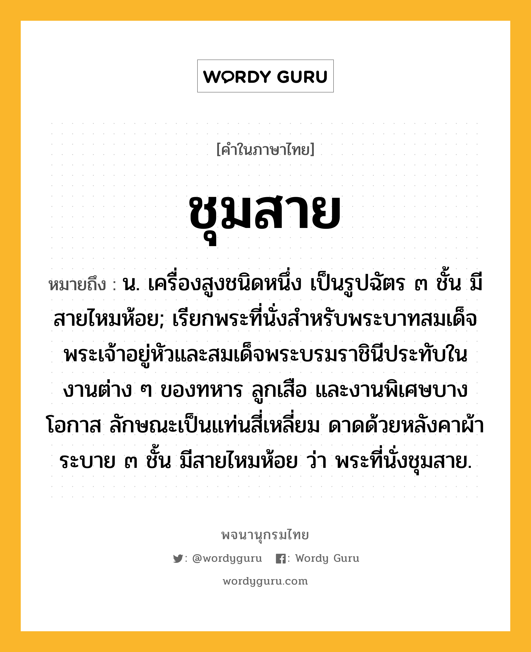 ชุมสาย ความหมาย หมายถึงอะไร?, คำในภาษาไทย ชุมสาย หมายถึง น. เครื่องสูงชนิดหนึ่ง เป็นรูปฉัตร ๓ ชั้น มีสายไหมห้อย; เรียกพระที่นั่งสําหรับพระบาทสมเด็จพระเจ้าอยู่หัวและสมเด็จพระบรมราชินีประทับในงานต่าง ๆ ของทหาร ลูกเสือ และงานพิเศษบางโอกาส ลักษณะเป็นแท่นสี่เหลี่ยม ดาดด้วยหลังคาผ้าระบาย ๓ ชั้น มีสายไหมห้อย ว่า พระที่นั่งชุมสาย.