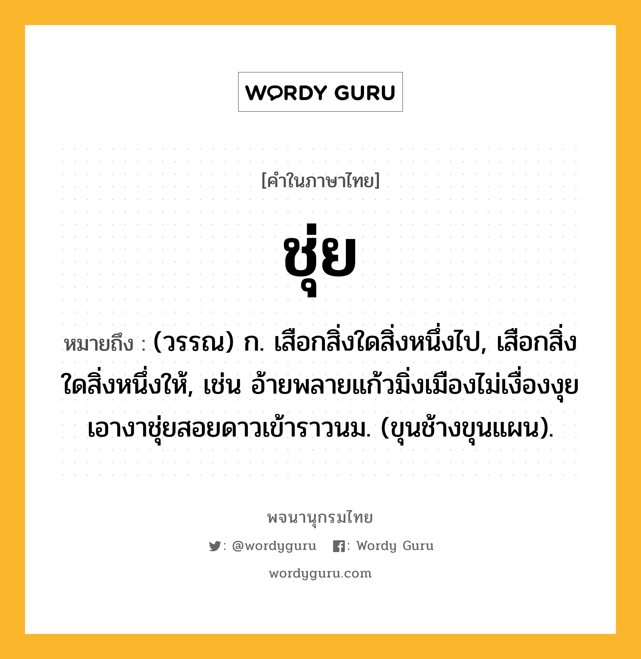 ชุ่ย หมายถึงอะไร?, คำในภาษาไทย ชุ่ย หมายถึง (วรรณ) ก. เสือกสิ่งใดสิ่งหนึ่งไป, เสือกสิ่งใดสิ่งหนึ่งให้, เช่น อ้ายพลายแก้วมิ่งเมืองไม่เงื่องงุย เอางาชุ่ยสอยดาวเข้าราวนม. (ขุนช้างขุนแผน).