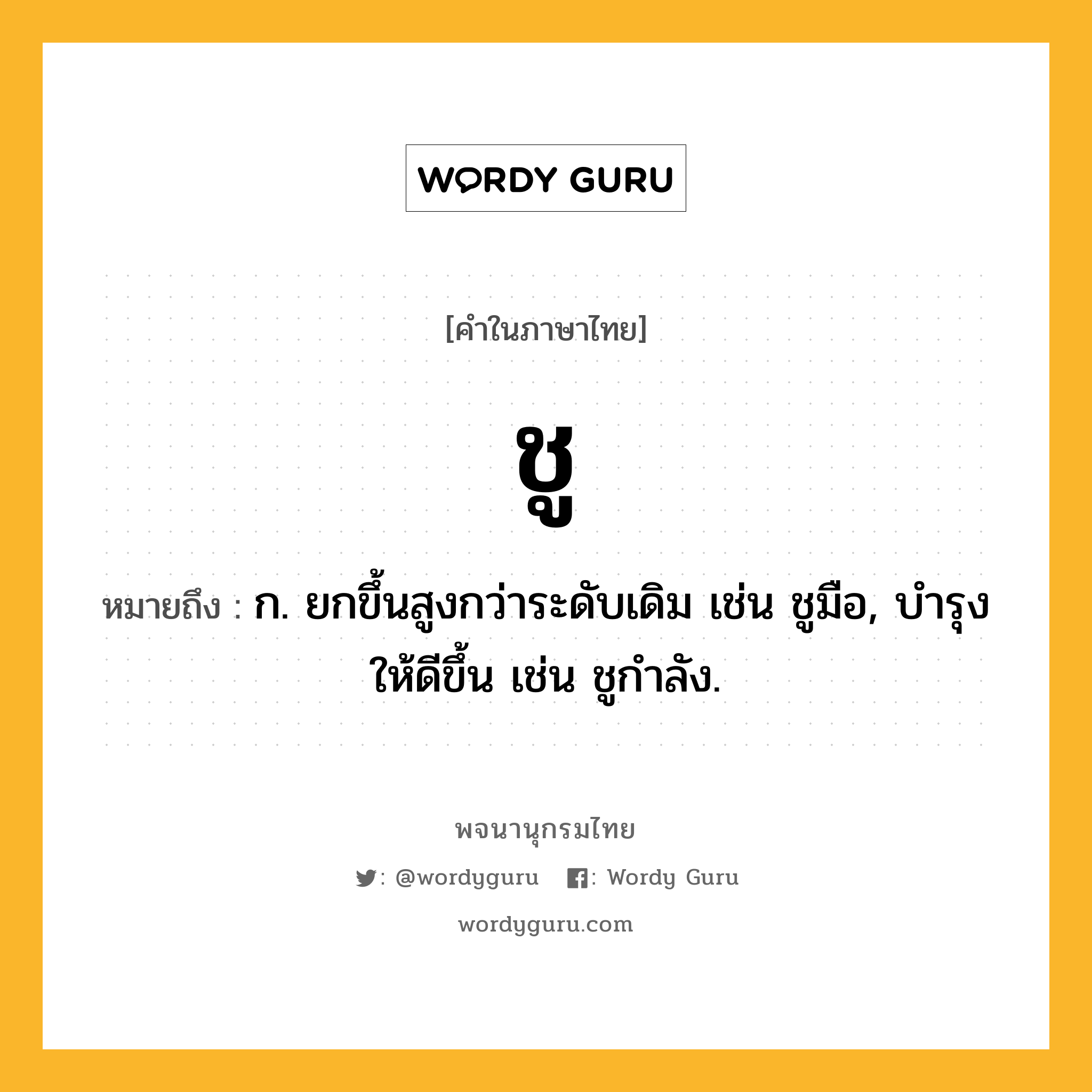 ชู หมายถึงอะไร?, คำในภาษาไทย ชู หมายถึง ก. ยกขึ้นสูงกว่าระดับเดิม เช่น ชูมือ, บํารุงให้ดีขึ้น เช่น ชูกําลัง.