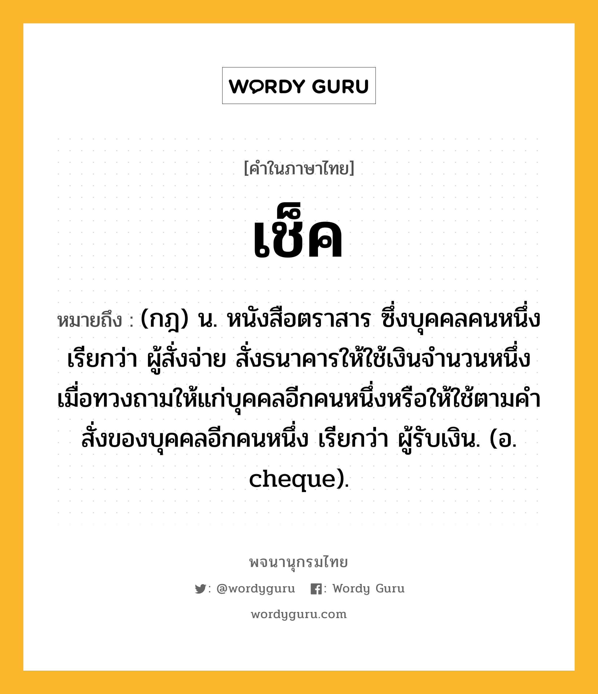 เช็ค ความหมาย หมายถึงอะไร?, คำในภาษาไทย เช็ค หมายถึง (กฎ) น. หนังสือตราสาร ซึ่งบุคคลคนหนึ่ง เรียกว่า ผู้สั่งจ่าย สั่งธนาคารให้ใช้เงินจํานวนหนึ่งเมื่อทวงถามให้แก่บุคคลอีกคนหนึ่งหรือให้ใช้ตามคําสั่งของบุคคลอีกคนหนึ่ง เรียกว่า ผู้รับเงิน. (อ. cheque).