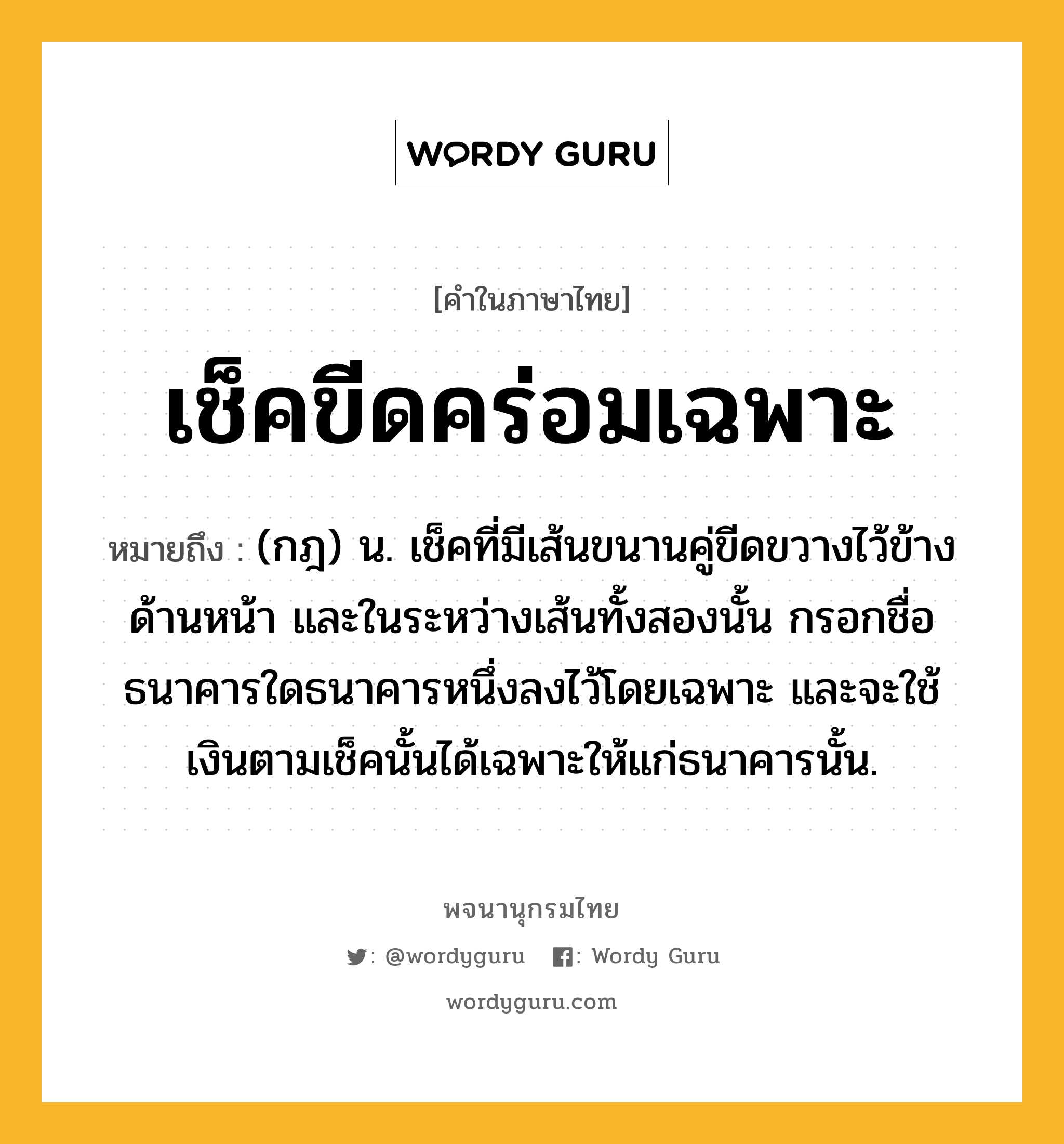 เช็คขีดคร่อมเฉพาะ หมายถึงอะไร?, คำในภาษาไทย เช็คขีดคร่อมเฉพาะ หมายถึง (กฎ) น. เช็คที่มีเส้นขนานคู่ขีดขวางไว้ข้างด้านหน้า และในระหว่างเส้นทั้งสองนั้น กรอกชื่อธนาคารใดธนาคารหนึ่งลงไว้โดยเฉพาะ และจะใช้เงินตามเช็คนั้นได้เฉพาะให้แก่ธนาคารนั้น.