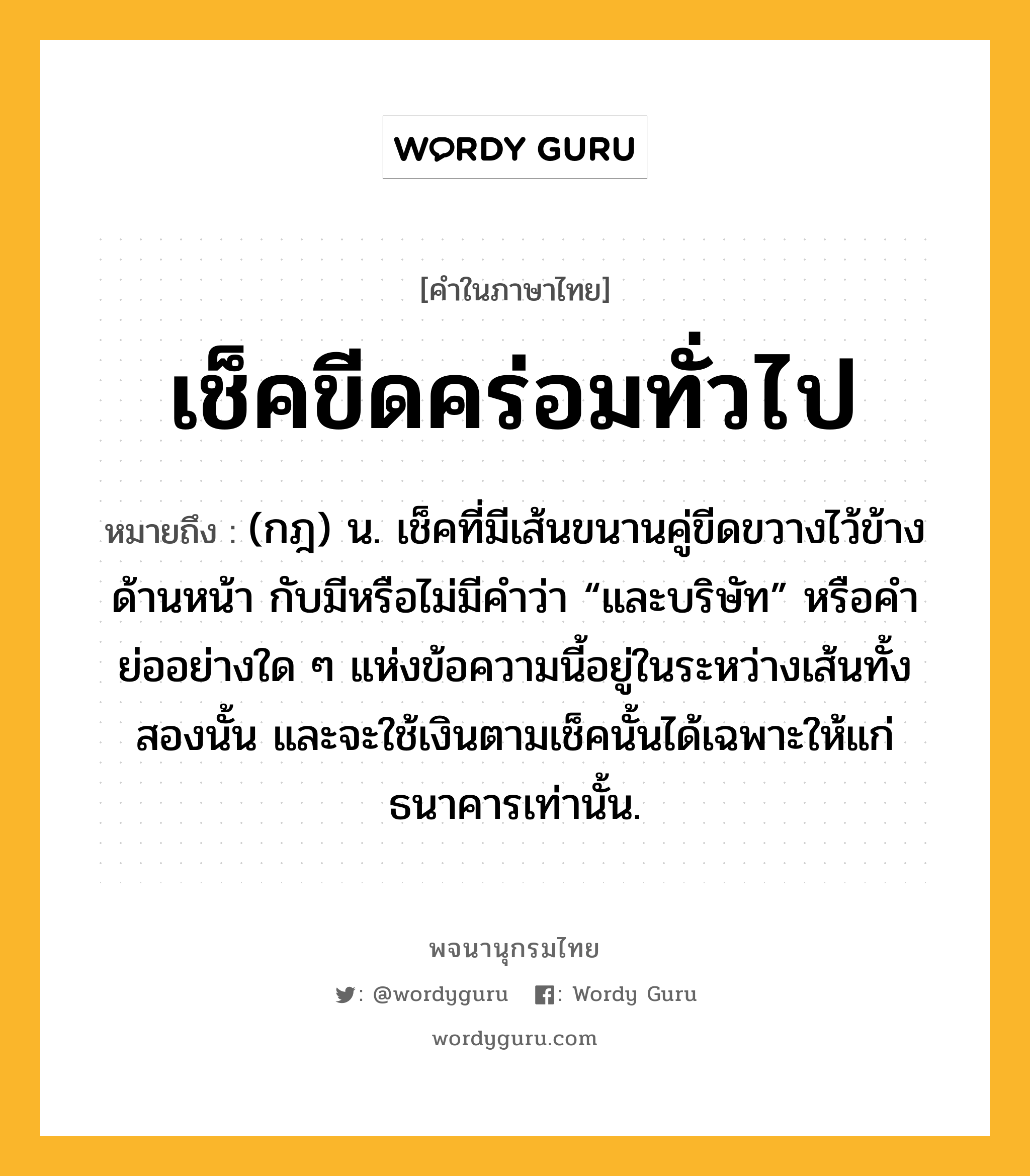 เช็คขีดคร่อมทั่วไป หมายถึงอะไร?, คำในภาษาไทย เช็คขีดคร่อมทั่วไป หมายถึง (กฎ) น. เช็คที่มีเส้นขนานคู่ขีดขวางไว้ข้างด้านหน้า กับมีหรือไม่มีคำว่า “และบริษัท” หรือคำย่ออย่างใด ๆ แห่งข้อความนี้อยู่ในระหว่างเส้นทั้งสองนั้น และจะใช้เงินตามเช็คนั้นได้เฉพาะให้แก่ธนาคารเท่านั้น.