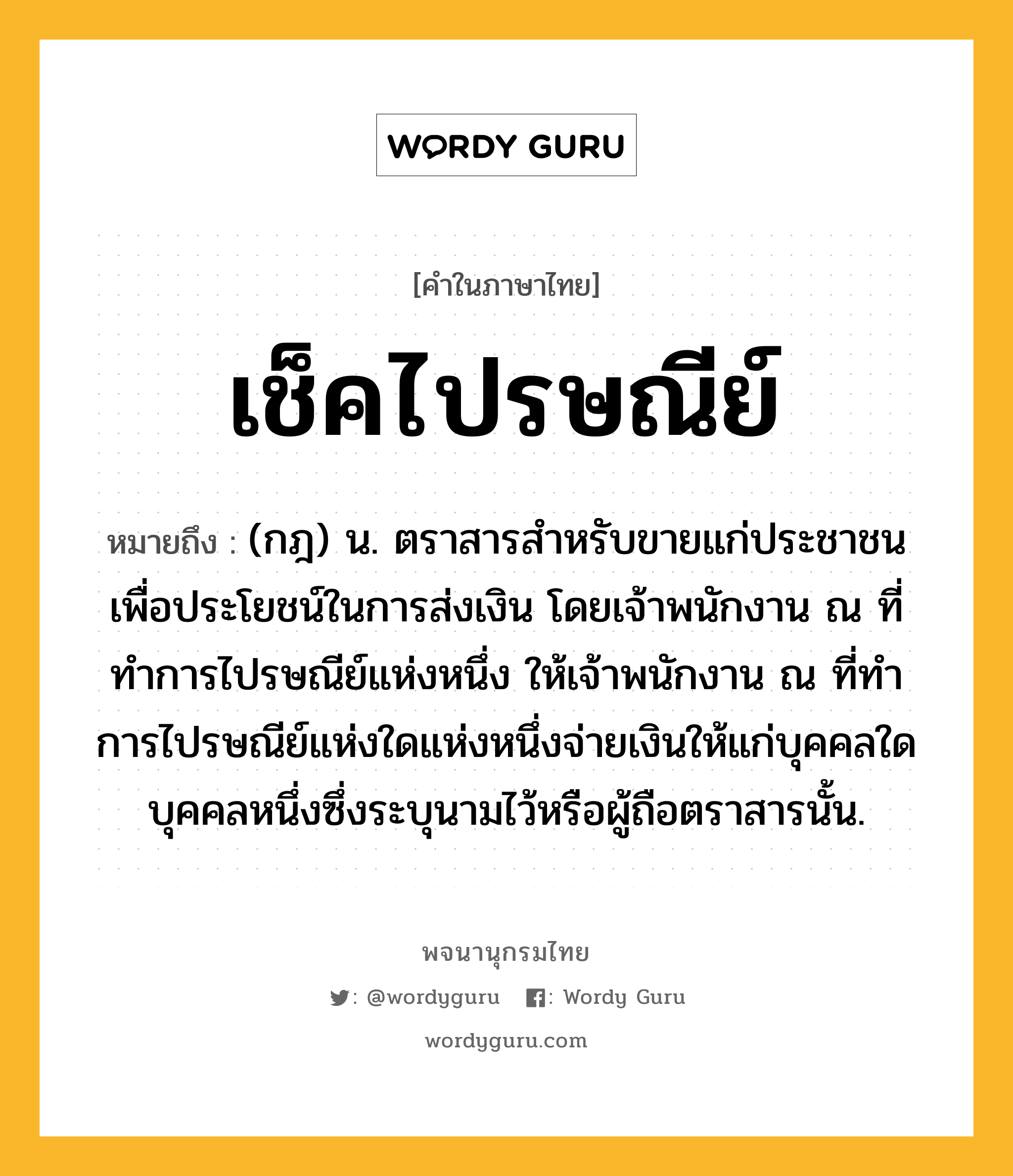 เช็คไปรษณีย์ หมายถึงอะไร?, คำในภาษาไทย เช็คไปรษณีย์ หมายถึง (กฎ) น. ตราสารสําหรับขายแก่ประชาชนเพื่อประโยชน์ในการส่งเงิน โดยเจ้าพนักงาน ณ ที่ทําการไปรษณีย์แห่งหนึ่ง ให้เจ้าพนักงาน ณ ที่ทําการไปรษณีย์แห่งใดแห่งหนึ่งจ่ายเงินให้แก่บุคคลใดบุคคลหนึ่งซึ่งระบุนามไว้หรือผู้ถือตราสารนั้น.