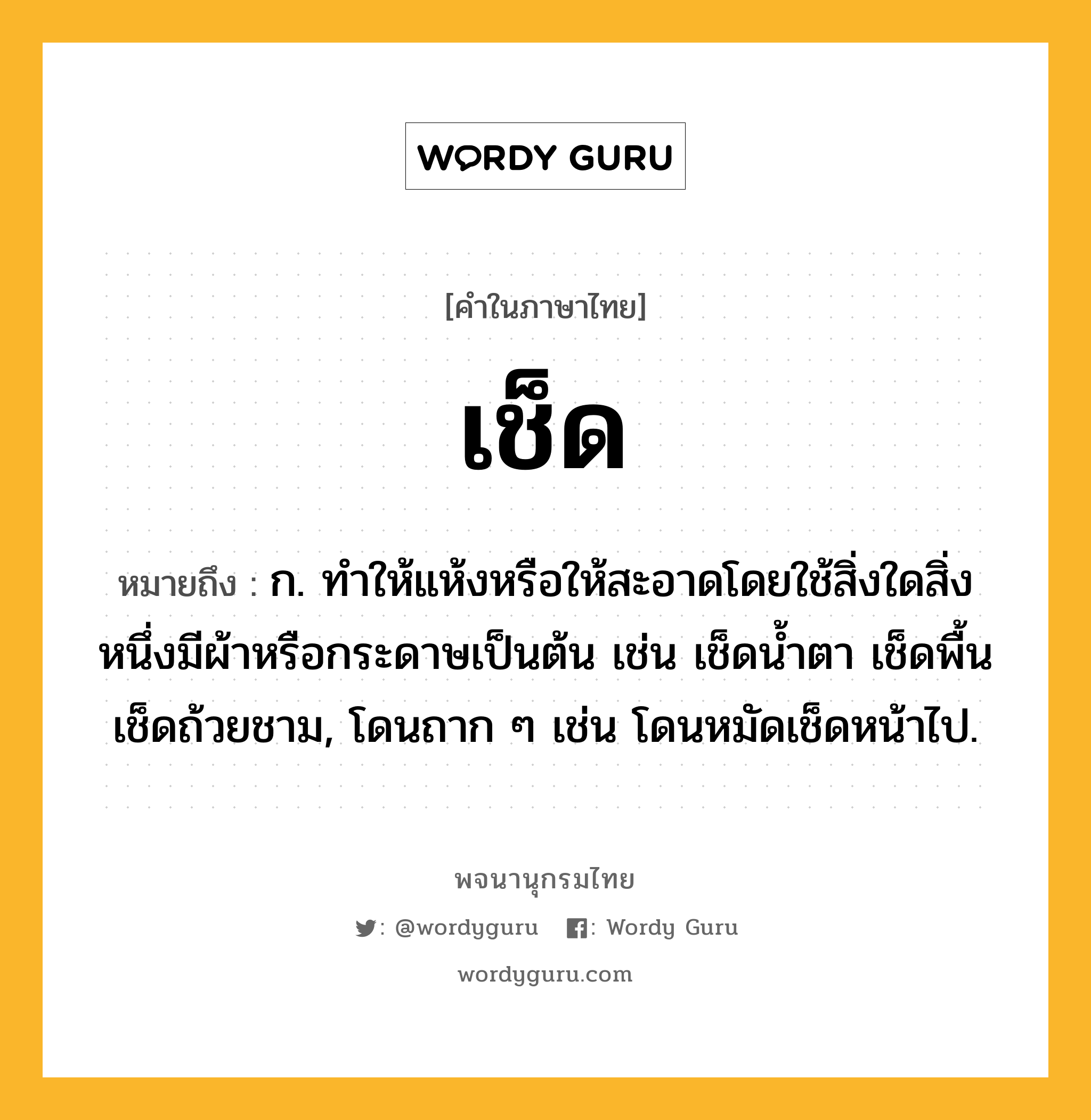 เช็ด หมายถึงอะไร?, คำในภาษาไทย เช็ด หมายถึง ก. ทําให้แห้งหรือให้สะอาดโดยใช้สิ่งใดสิ่งหนึ่งมีผ้าหรือกระดาษเป็นต้น เช่น เช็ดนํ้าตา เช็ดพื้น เช็ดถ้วยชาม, โดนถาก ๆ เช่น โดนหมัดเช็ดหน้าไป.