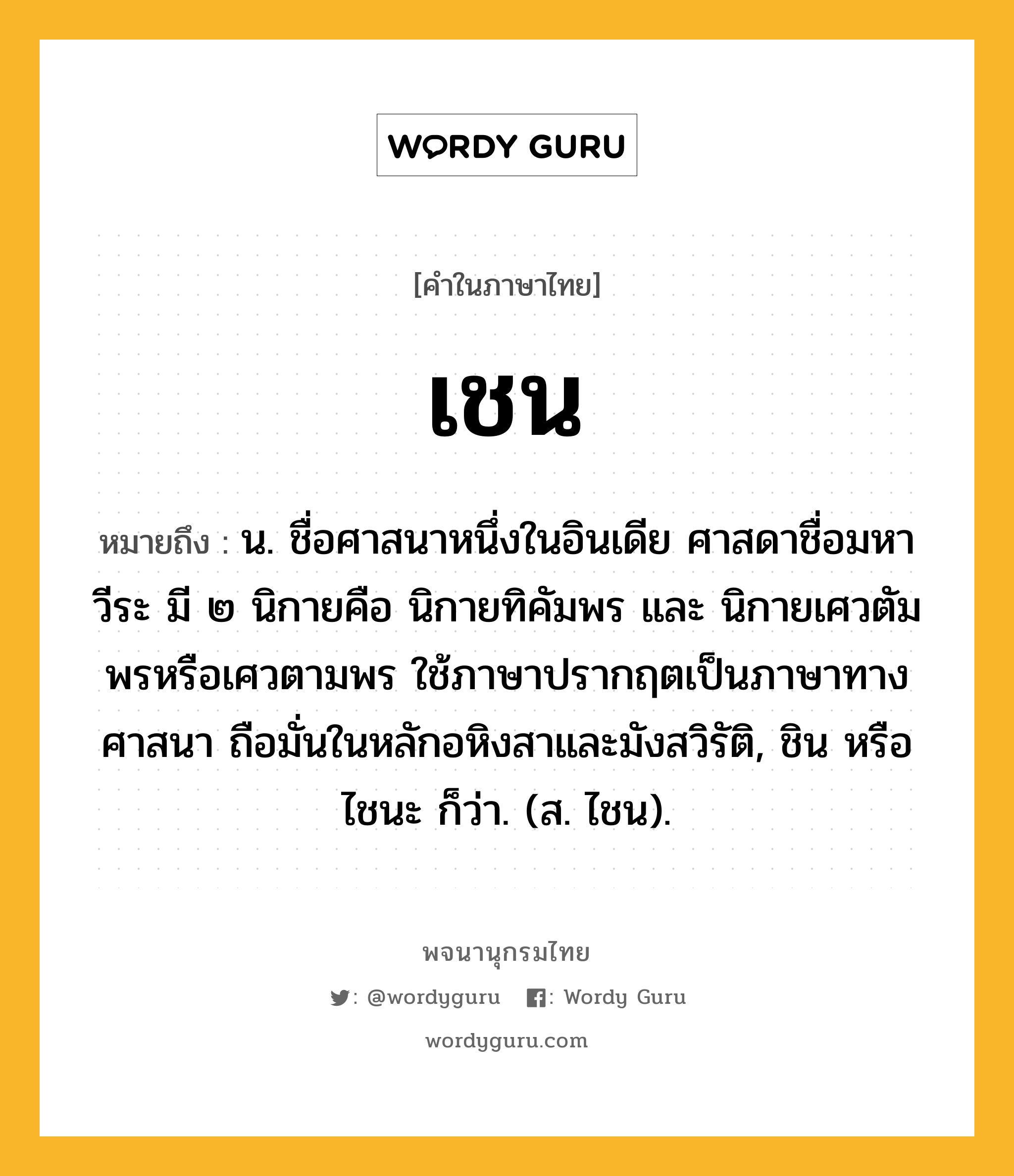 เชน หมายถึงอะไร?, คำในภาษาไทย เชน หมายถึง น. ชื่อศาสนาหนึ่งในอินเดีย ศาสดาชื่อมหาวีระ มี ๒ นิกายคือ นิกายทิคัมพร และ นิกายเศวตัมพรหรือเศวตามพร ใช้ภาษาปรากฤตเป็นภาษาทางศาสนา ถือมั่นในหลักอหิงสาและมังสวิรัติ, ชิน หรือ ไชนะ ก็ว่า. (ส. ไชน).