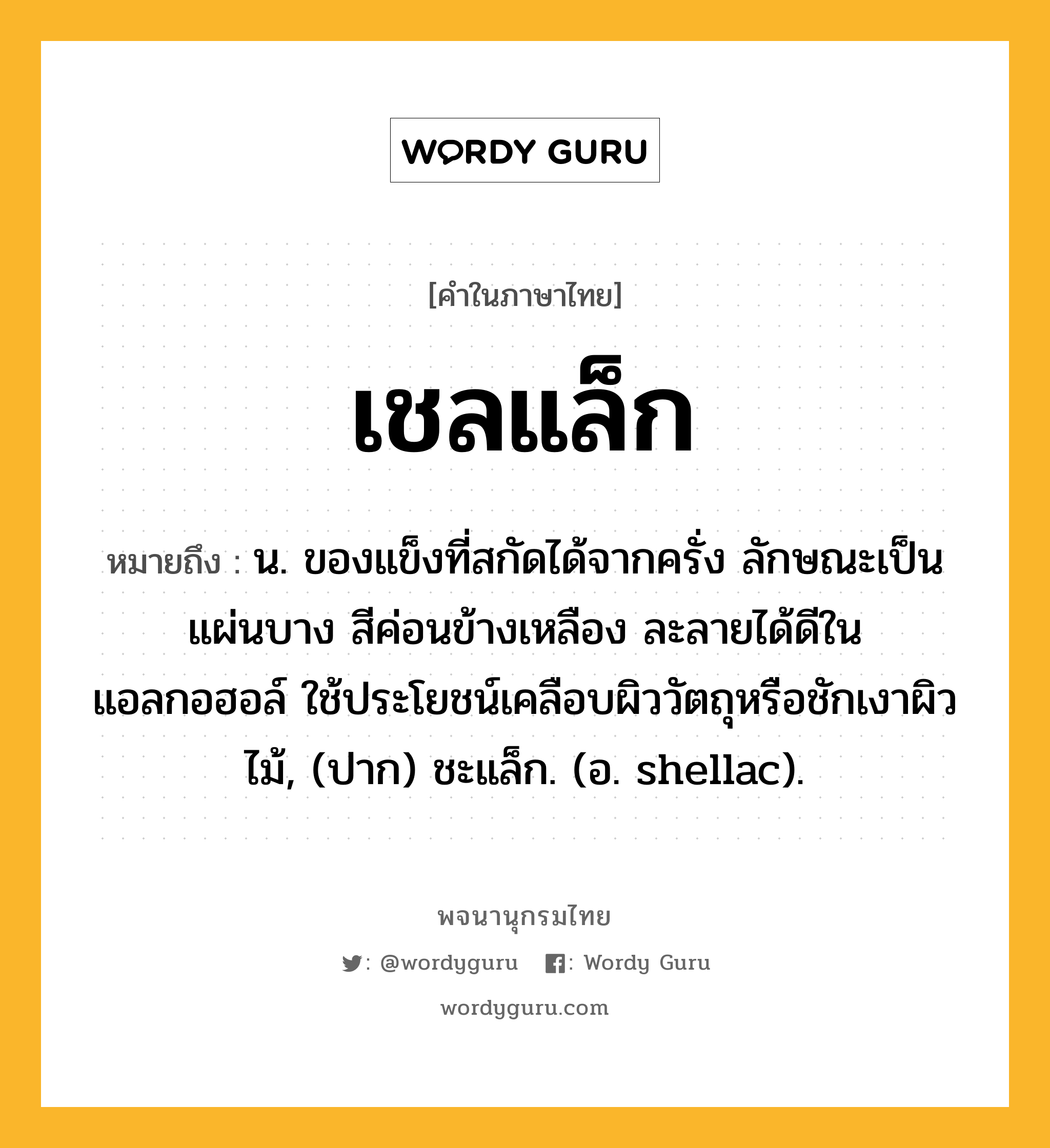 เชลแล็ก หมายถึงอะไร?, คำในภาษาไทย เชลแล็ก หมายถึง น. ของแข็งที่สกัดได้จากครั่ง ลักษณะเป็นแผ่นบาง สีค่อนข้างเหลือง ละลายได้ดีในแอลกอฮอล์ ใช้ประโยชน์เคลือบผิววัตถุหรือชักเงาผิวไม้, (ปาก) ชะแล็ก. (อ. shellac).