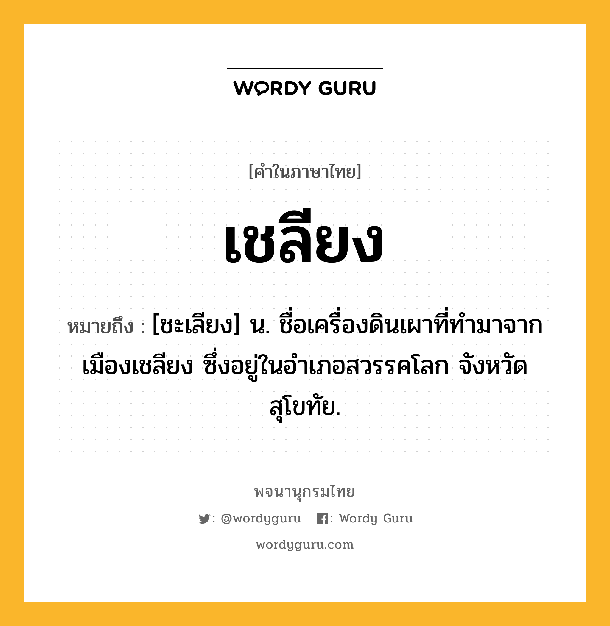 เชลียง หมายถึงอะไร?, คำในภาษาไทย เชลียง หมายถึง [ชะเลียง] น. ชื่อเครื่องดินเผาที่ทํามาจากเมืองเชลียง ซึ่งอยู่ในอําเภอสวรรคโลก จังหวัดสุโขทัย.