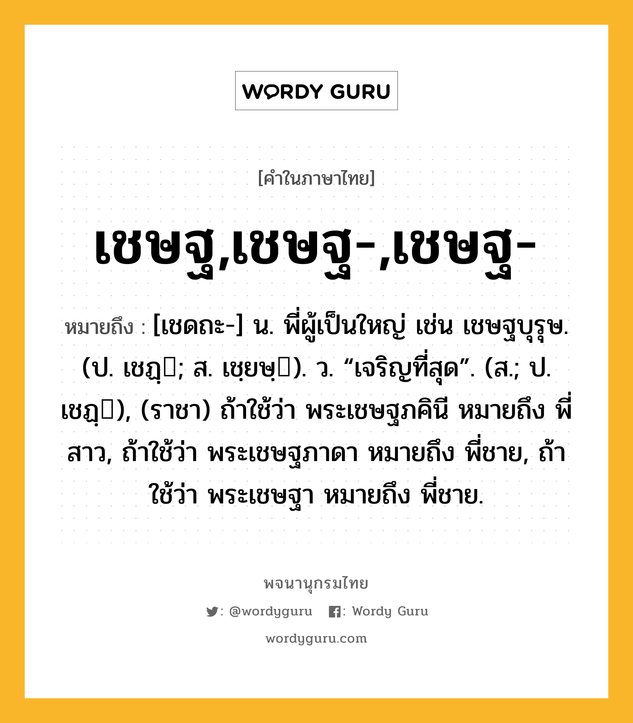 เชษฐ,เชษฐ-,เชษฐ- หมายถึงอะไร?, คำในภาษาไทย เชษฐ,เชษฐ-,เชษฐ- หมายถึง [เชดถะ-] น. พี่ผู้เป็นใหญ่ เช่น เชษฐบุรุษ. (ป. เชฏฺ; ส. เชฺยษฺ). ว. “เจริญที่สุด”. (ส.; ป. เชฏฺ), (ราชา) ถ้าใช้ว่า พระเชษฐภคินี หมายถึง พี่สาว, ถ้าใช้ว่า พระเชษฐภาดา หมายถึง พี่ชาย, ถ้าใช้ว่า พระเชษฐา หมายถึง พี่ชาย.