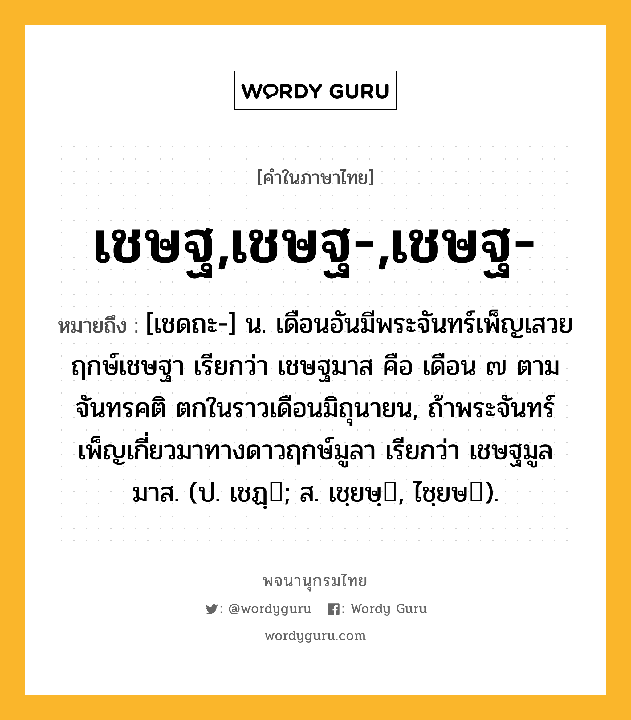 เชษฐ,เชษฐ-,เชษฐ- หมายถึงอะไร?, คำในภาษาไทย เชษฐ,เชษฐ-,เชษฐ- หมายถึง [เชดถะ-] น. เดือนอันมีพระจันทร์เพ็ญเสวยฤกษ์เชษฐา เรียกว่า เชษฐมาส คือ เดือน ๗ ตามจันทรคติ ตกในราวเดือนมิถุนายน, ถ้าพระจันทร์เพ็ญเกี่ยวมาทางดาวฤกษ์มูลา เรียกว่า เชษฐมูลมาส. (ป. เชฏฺ; ส. เชฺยษฺ, ไชฺยษ).