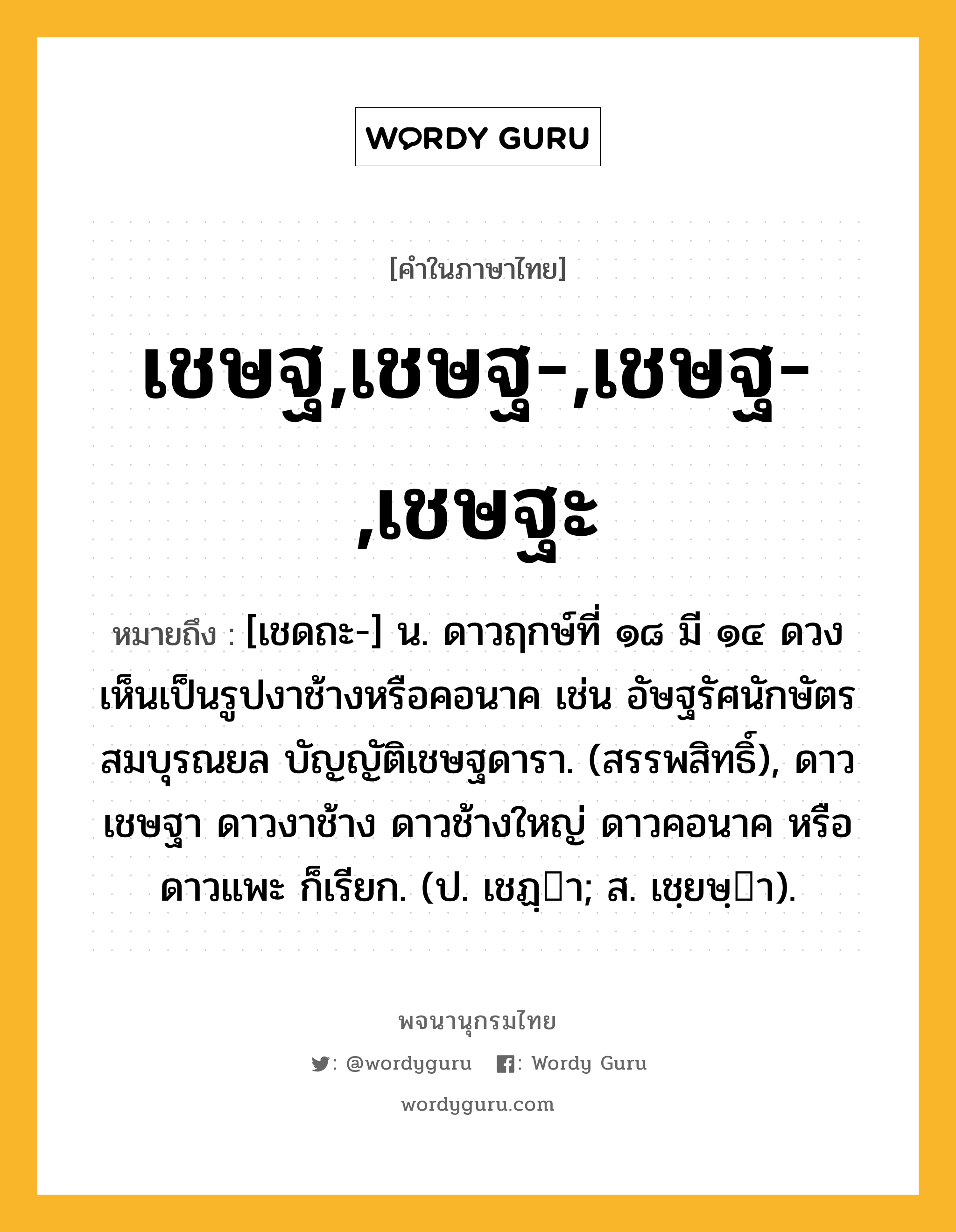 เชษฐ,เชษฐ-,เชษฐ-,เชษฐะ หมายถึงอะไร?, คำในภาษาไทย เชษฐ,เชษฐ-,เชษฐ-,เชษฐะ หมายถึง [เชดถะ-] น. ดาวฤกษ์ที่ ๑๘ มี ๑๔ ดวง เห็นเป็นรูปงาช้างหรือคอนาค เช่น อัษฐรัศนักษัตรสมบุรณยล บัญญัติเชษฐดารา. (สรรพสิทธิ์), ดาวเชษฐา ดาวงาช้าง ดาวช้างใหญ่ ดาวคอนาค หรือ ดาวแพะ ก็เรียก. (ป. เชฏฺา; ส. เชฺยษฺา).