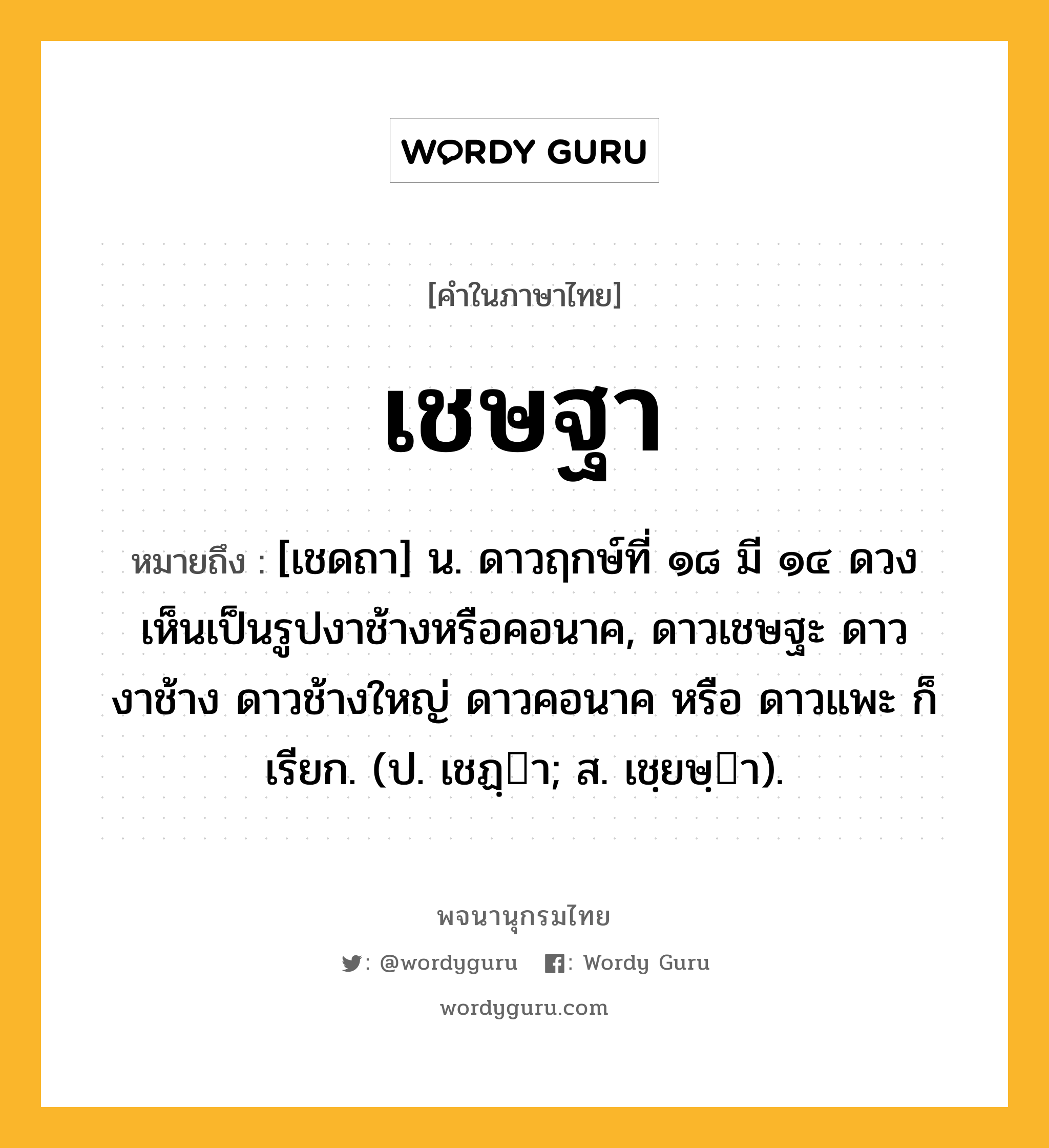 เชษฐา หมายถึงอะไร?, คำในภาษาไทย เชษฐา หมายถึง [เชดถา] น. ดาวฤกษ์ที่ ๑๘ มี ๑๔ ดวง เห็นเป็นรูปงาช้างหรือคอนาค, ดาวเชษฐะ ดาวงาช้าง ดาวช้างใหญ่ ดาวคอนาค หรือ ดาวแพะ ก็เรียก. (ป. เชฏฺา; ส. เชฺยษฺา).