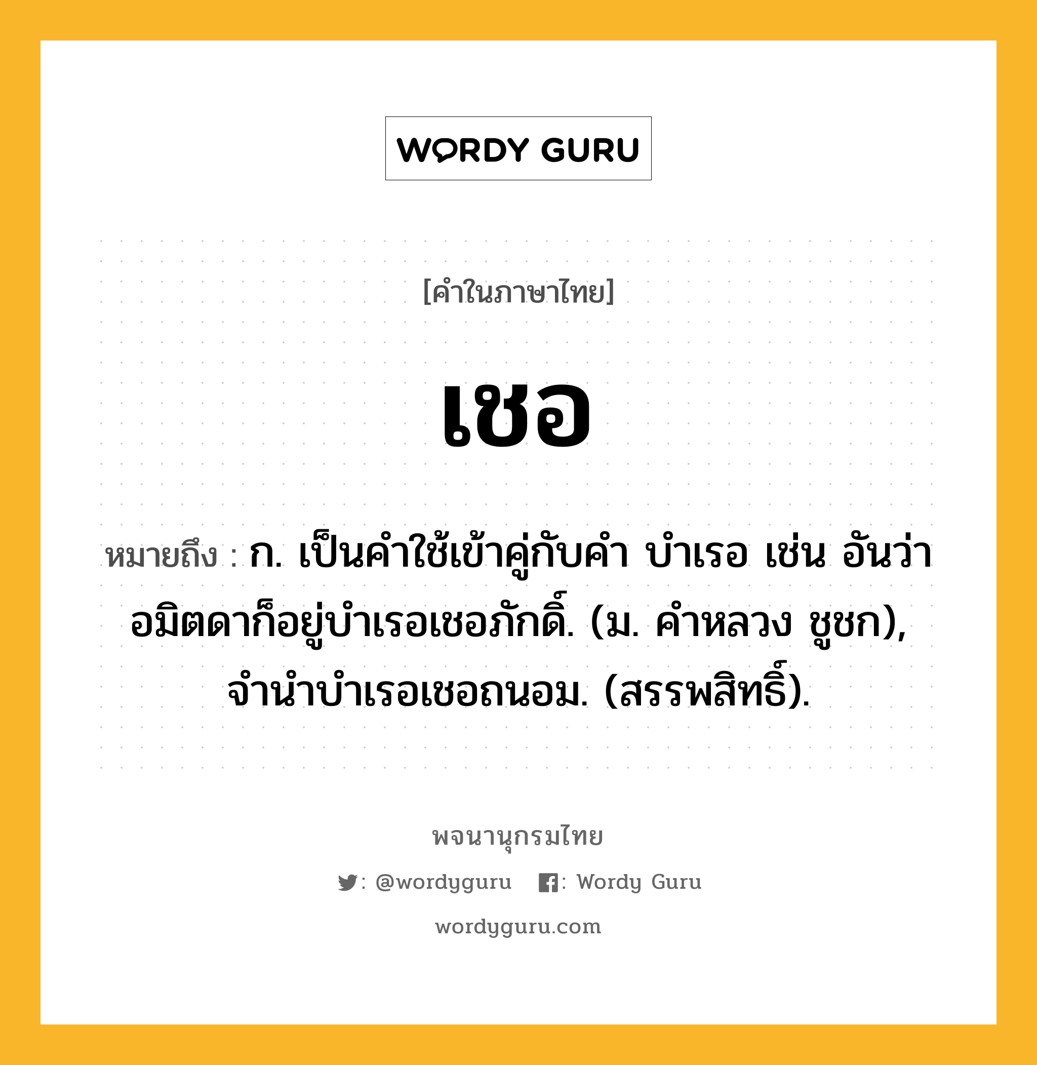 เชอ หมายถึงอะไร?, คำในภาษาไทย เชอ หมายถึง ก. เป็นคําใช้เข้าคู่กับคํา บําเรอ เช่น อันว่าอมิตดาก็อยู่บําเรอเชอภักดิ์. (ม. คําหลวง ชูชก), จํานําบําเรอเชอถนอม. (สรรพสิทธิ์).