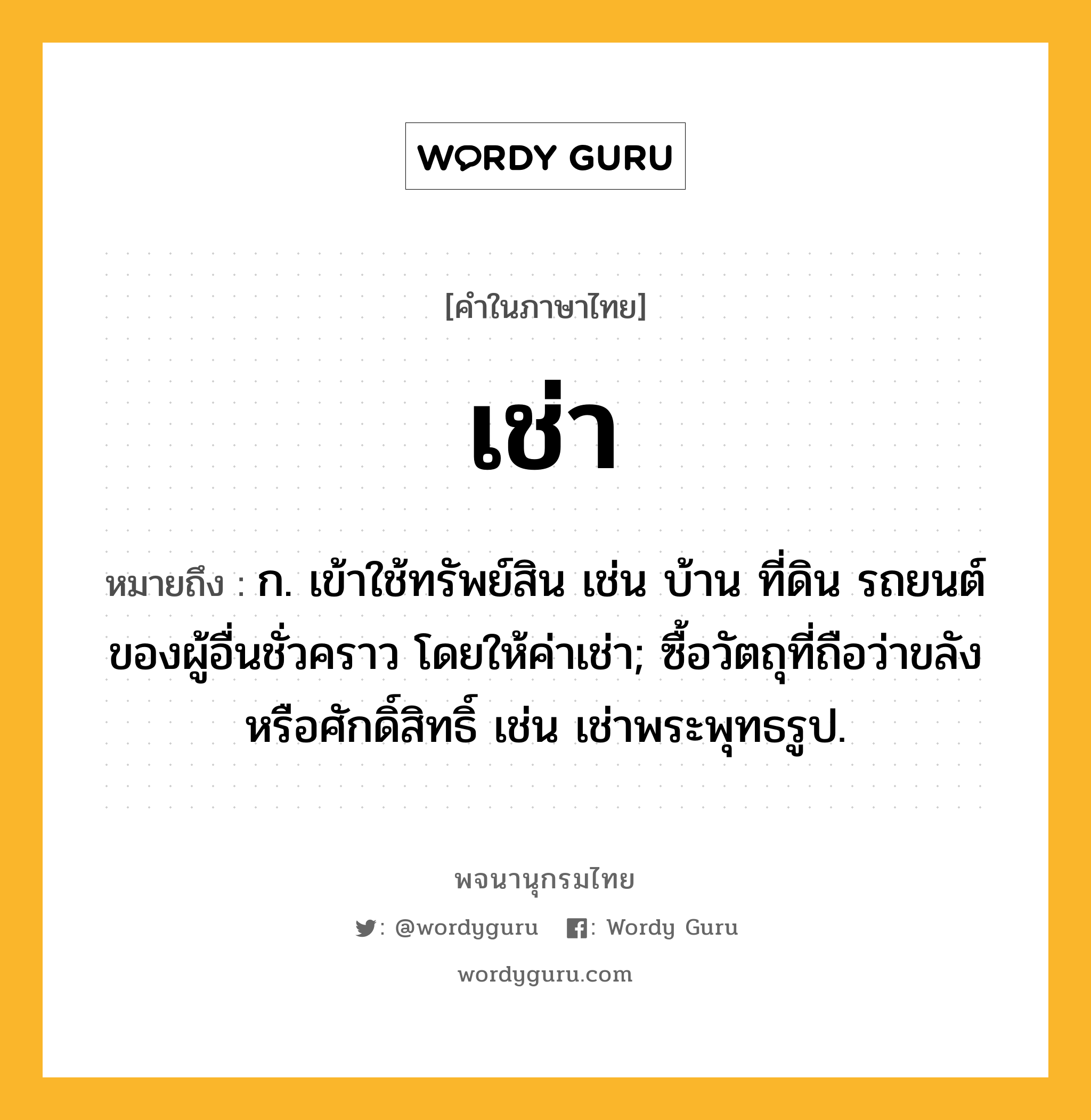 เช่า หมายถึงอะไร?, คำในภาษาไทย เช่า หมายถึง ก. เข้าใช้ทรัพย์สิน เช่น บ้าน ที่ดิน รถยนต์ของผู้อื่นชั่วคราว โดยให้ค่าเช่า; ซื้อวัตถุที่ถือว่าขลังหรือศักดิ์สิทธิ์ เช่น เช่าพระพุทธรูป.