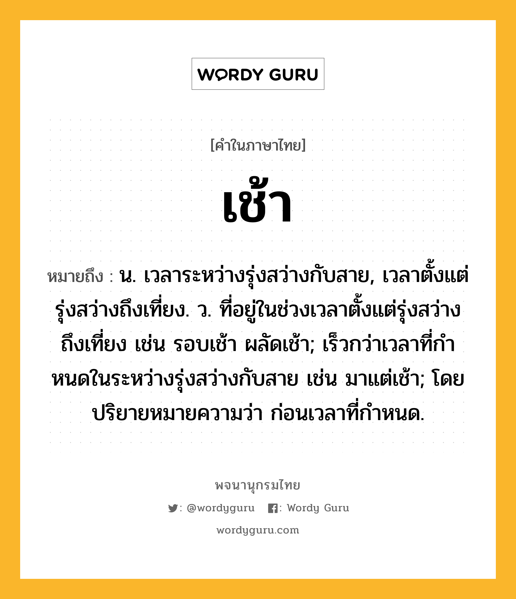 เช้า หมายถึงอะไร?, คำในภาษาไทย เช้า หมายถึง น. เวลาระหว่างรุ่งสว่างกับสาย, เวลาตั้งแต่รุ่งสว่างถึงเที่ยง. ว. ที่อยู่ในช่วงเวลาตั้งแต่รุ่งสว่างถึงเที่ยง เช่น รอบเช้า ผลัดเช้า; เร็วกว่าเวลาที่กําหนดในระหว่างรุ่งสว่างกับสาย เช่น มาแต่เช้า; โดยปริยายหมายความว่า ก่อนเวลาที่กําหนด.