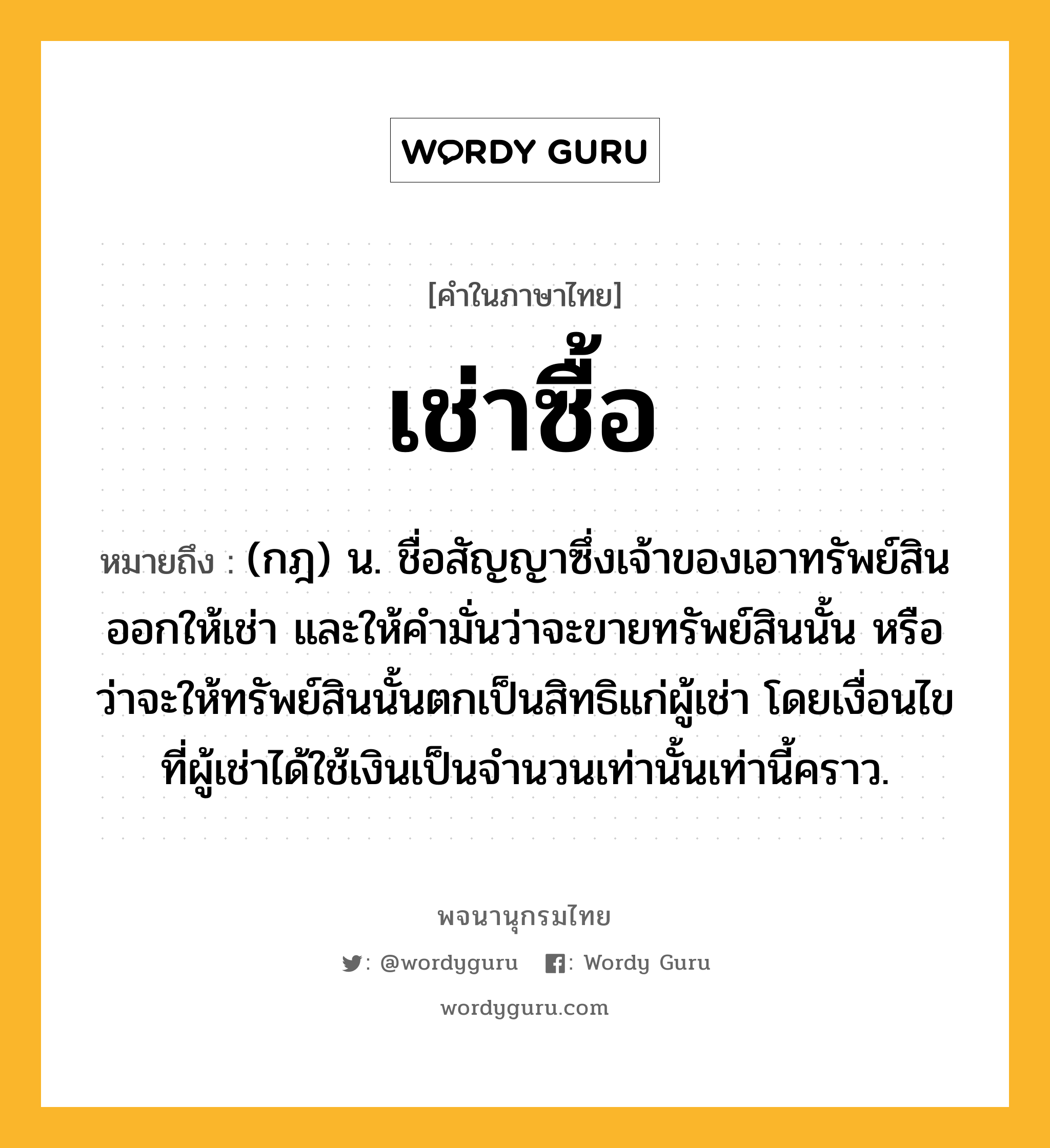 เช่าซื้อ หมายถึงอะไร?, คำในภาษาไทย เช่าซื้อ หมายถึง (กฎ) น. ชื่อสัญญาซึ่งเจ้าของเอาทรัพย์สินออกให้เช่า และให้คํามั่นว่าจะขายทรัพย์สินนั้น หรือว่าจะให้ทรัพย์สินนั้นตกเป็นสิทธิแก่ผู้เช่า โดยเงื่อนไขที่ผู้เช่าได้ใช้เงินเป็นจํานวนเท่านั้นเท่านี้คราว.