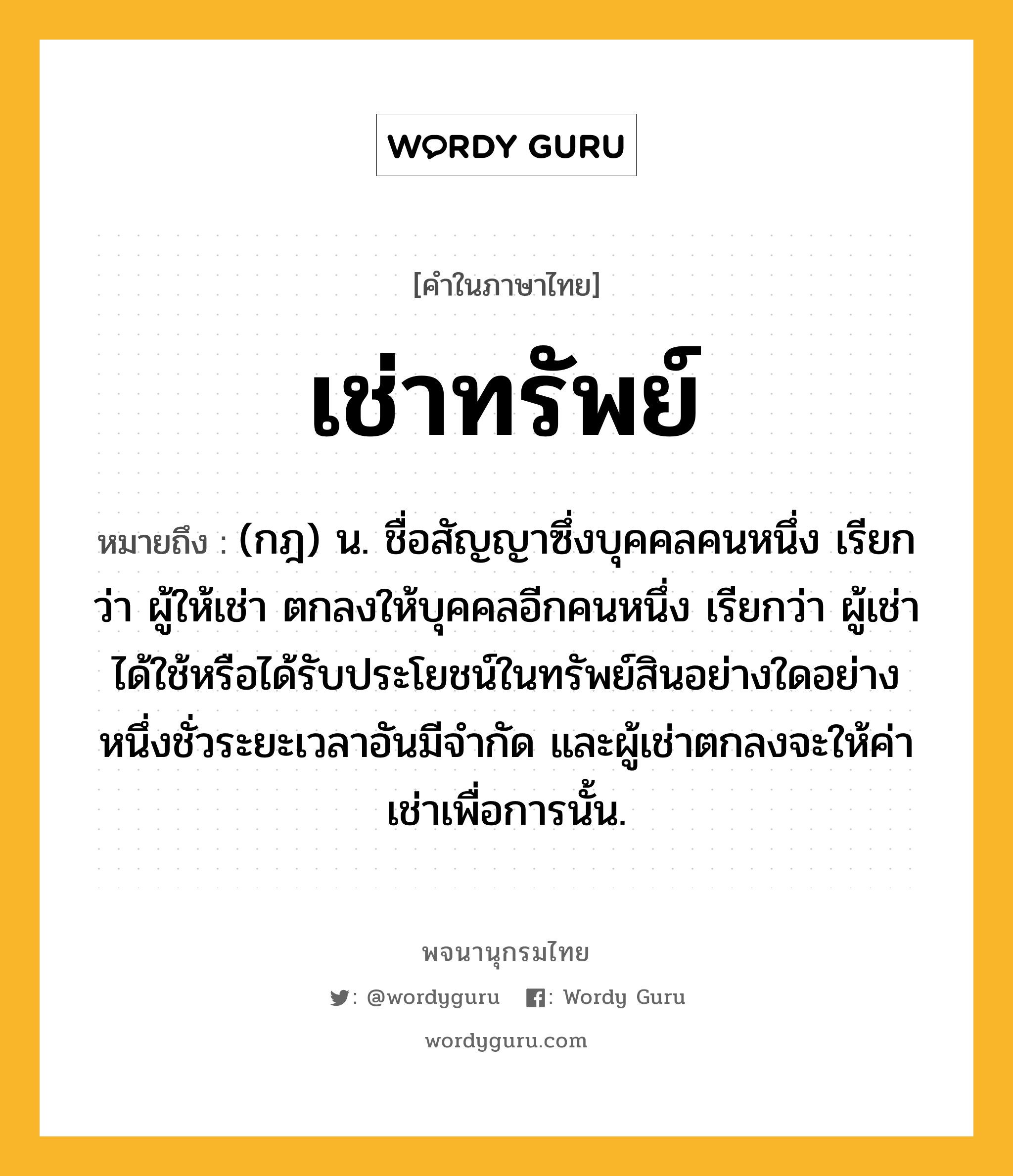 เช่าทรัพย์ ความหมาย หมายถึงอะไร?, คำในภาษาไทย เช่าทรัพย์ หมายถึง (กฎ) น. ชื่อสัญญาซึ่งบุคคลคนหนึ่ง เรียกว่า ผู้ให้เช่า ตกลงให้บุคคลอีกคนหนึ่ง เรียกว่า ผู้เช่า ได้ใช้หรือได้รับประโยชน์ในทรัพย์สินอย่างใดอย่างหนึ่งชั่วระยะเวลาอันมีจํากัด และผู้เช่าตกลงจะให้ค่าเช่าเพื่อการนั้น.