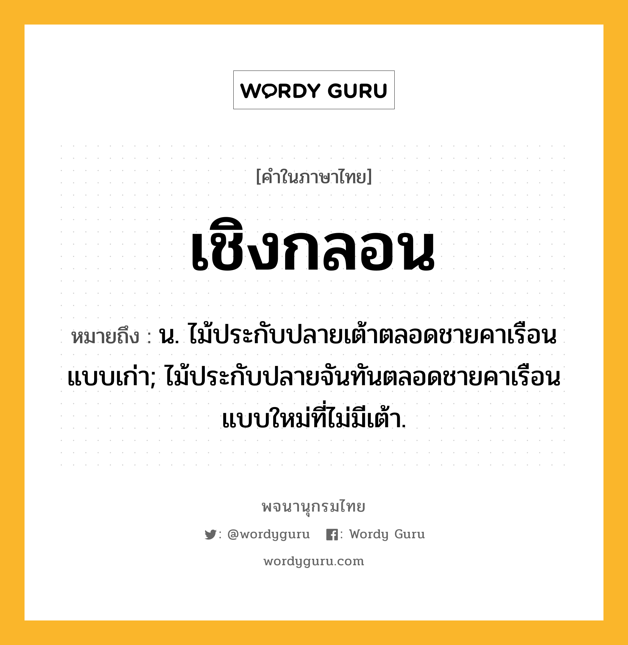 เชิงกลอน หมายถึงอะไร?, คำในภาษาไทย เชิงกลอน หมายถึง น. ไม้ประกับปลายเต้าตลอดชายคาเรือนแบบเก่า; ไม้ประกับปลายจันทันตลอดชายคาเรือนแบบใหม่ที่ไม่มีเต้า.