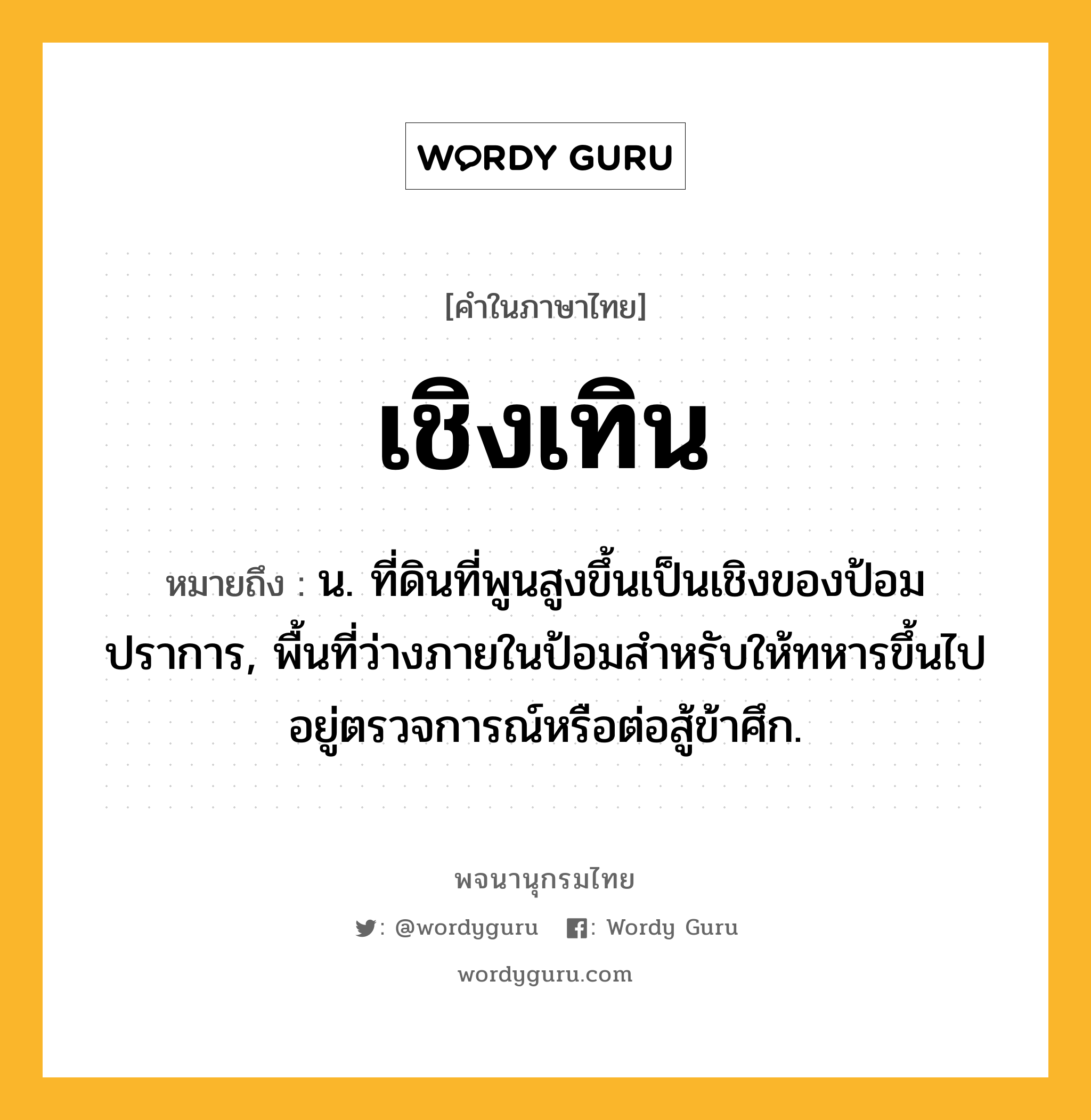 เชิงเทิน ความหมาย หมายถึงอะไร?, คำในภาษาไทย เชิงเทิน หมายถึง น. ที่ดินที่พูนสูงขึ้นเป็นเชิงของป้อมปราการ, พื้นที่ว่างภายในป้อมสําหรับให้ทหารขึ้นไปอยู่ตรวจการณ์หรือต่อสู้ข้าศึก.