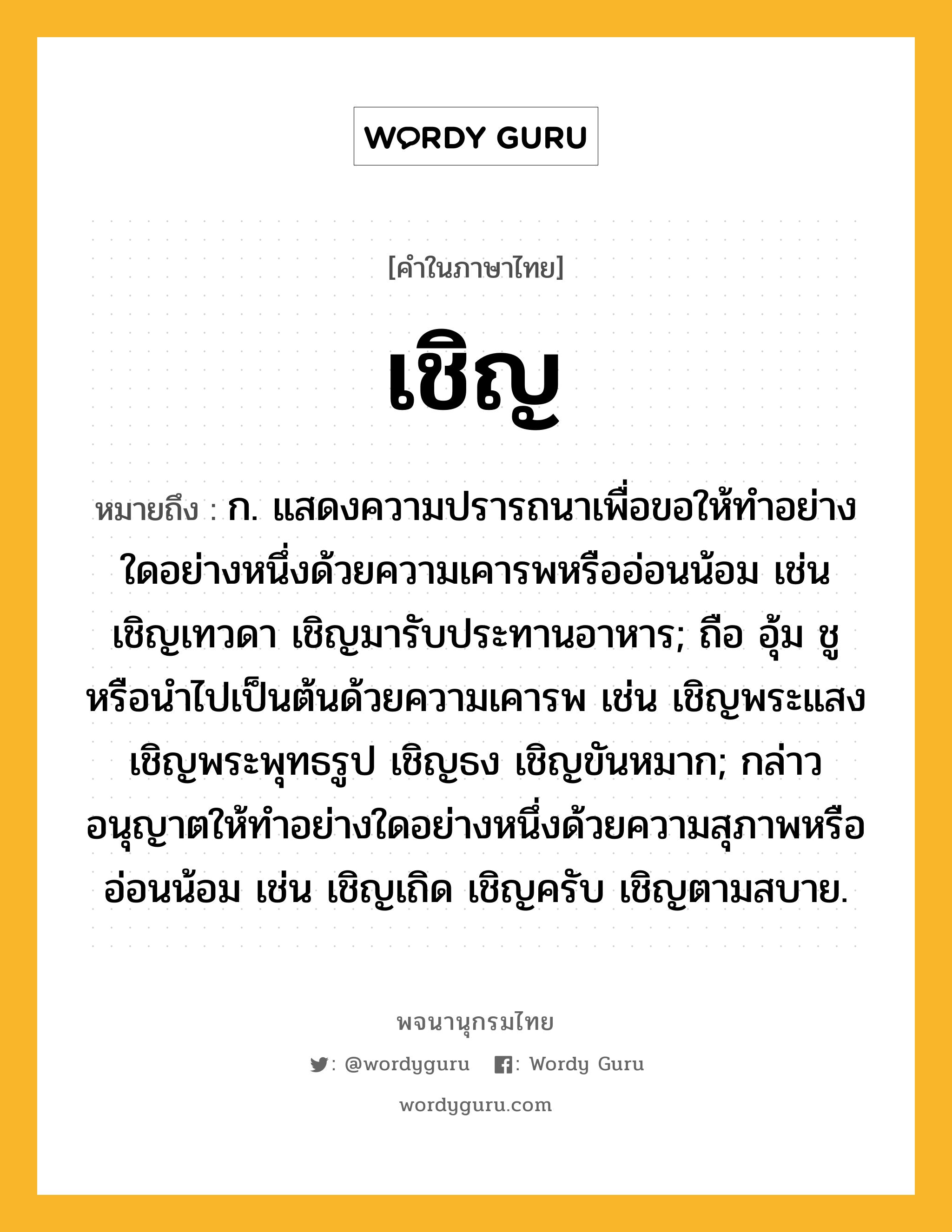 เชิญ หมายถึงอะไร?, คำในภาษาไทย เชิญ หมายถึง ก. แสดงความปรารถนาเพื่อขอให้ทําอย่างใดอย่างหนึ่งด้วยความเคารพหรืออ่อนน้อม เช่น เชิญเทวดา เชิญมารับประทานอาหาร; ถือ อุ้ม ชู หรือนําไปเป็นต้นด้วยความเคารพ เช่น เชิญพระแสง เชิญพระพุทธรูป เชิญธง เชิญขันหมาก; กล่าวอนุญาตให้ทําอย่างใดอย่างหนึ่งด้วยความสุภาพหรืออ่อนน้อม เช่น เชิญเถิด เชิญครับ เชิญตามสบาย.