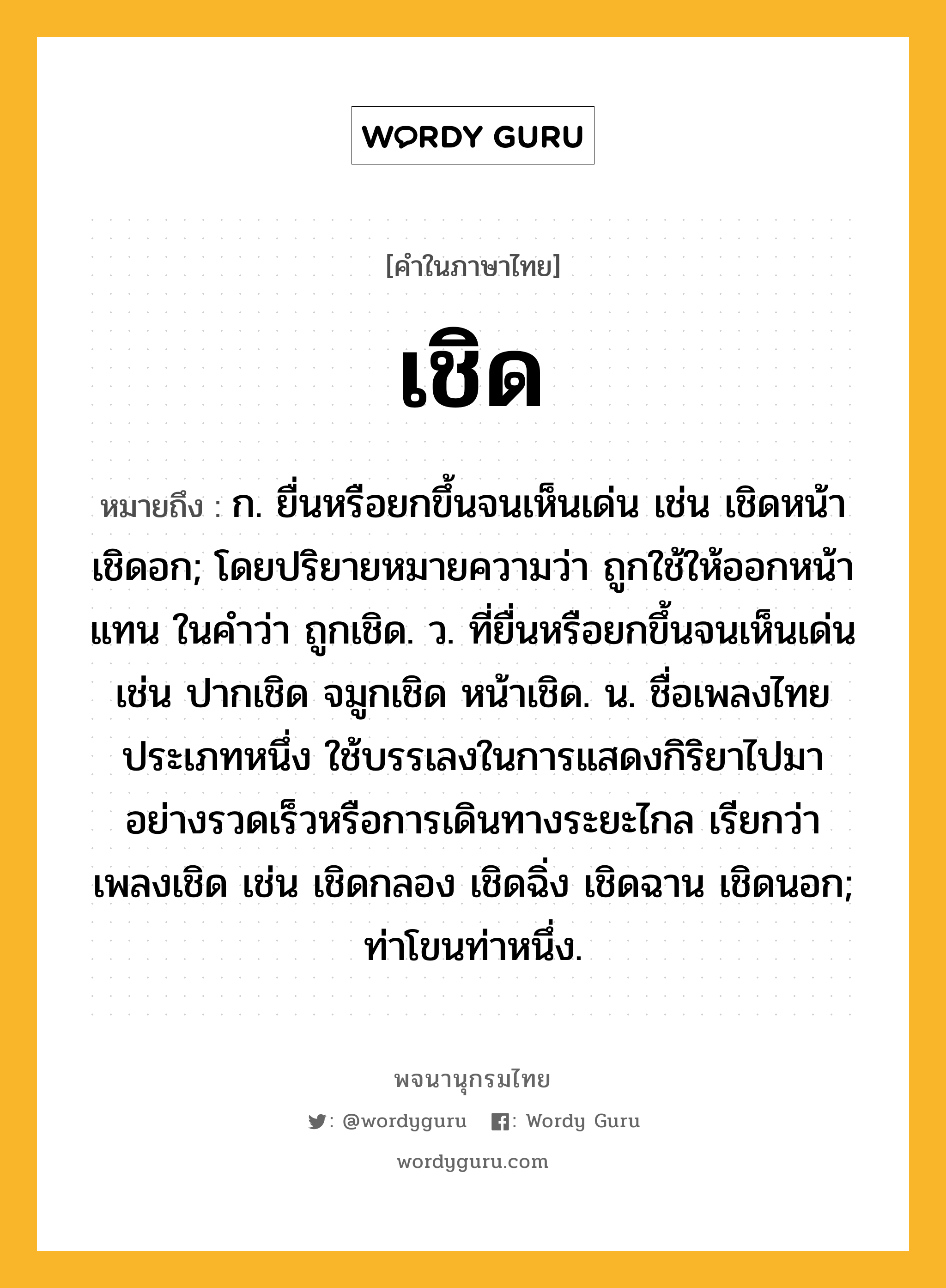 เชิด หมายถึงอะไร?, คำในภาษาไทย เชิด หมายถึง ก. ยื่นหรือยกขึ้นจนเห็นเด่น เช่น เชิดหน้า เชิดอก; โดยปริยายหมายความว่า ถูกใช้ให้ออกหน้าแทน ในคําว่า ถูกเชิด. ว. ที่ยื่นหรือยกขึ้นจนเห็นเด่น เช่น ปากเชิด จมูกเชิด หน้าเชิด. น. ชื่อเพลงไทยประเภทหนึ่ง ใช้บรรเลงในการแสดงกิริยาไปมาอย่างรวดเร็วหรือการเดินทางระยะไกล เรียกว่า เพลงเชิด เช่น เชิดกลอง เชิดฉิ่ง เชิดฉาน เชิดนอก; ท่าโขนท่าหนึ่ง.